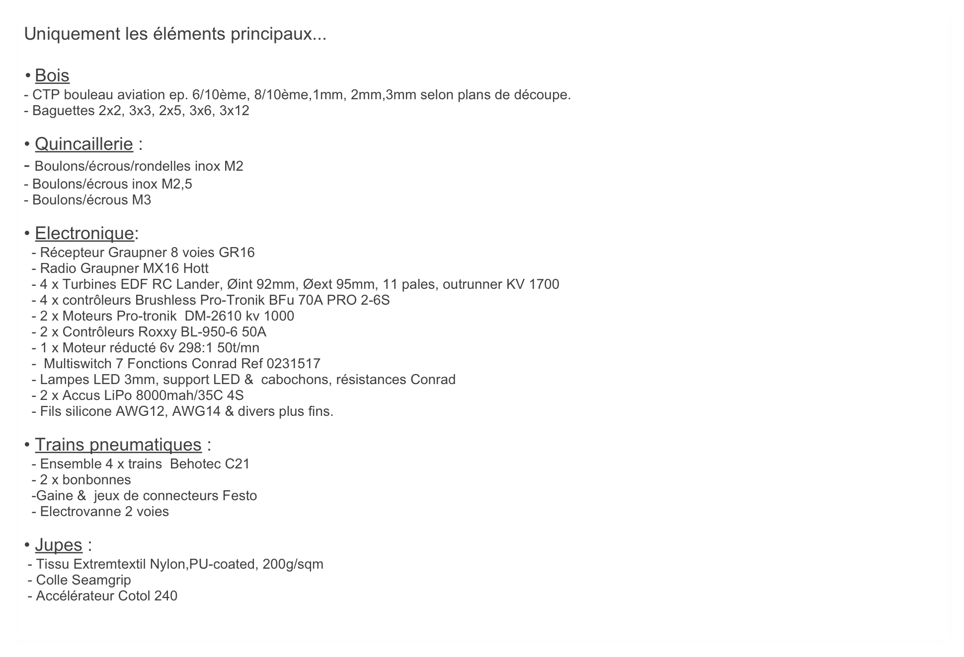 Uniquement les éléments principaux...

	•	Bois
- CTP bouleau aviation ep. 6/10ème, 8/10ème,1mm, 2mm,3mm selon plans de découpe.
- Baguettes 2x2, 3x3, 2x5, 3x6, 3x12

• Quincaillerie :
- Boulons/écrous/rondelles inox M2
- Boulons/écrous inox M2,5
- Boulons/écrous M3  

• Electronique:
  - Récepteur Graupner 8 voies GR16
  - Radio Graupner MX16 Hott
  - 4 x Turbines EDF RC Lander, Øint 92mm, Øext 95mm, 11 pales, outrunner KV 1700
  - 4 x contrôleurs Brushless Pro-Tronik BFu 70A PRO 2-6S
  - 2 x Moteurs Pro-tronik  DM-2610 kv 1000
  - 2 x Contrôleurs Roxxy BL-950-6 50A
  - 1 x Moteur réducté 6v 298:1 50t/mn
  -  Multiswitch 7 Fonctions Conrad Ref 0231517
  - Lampes LED 3mm, support LED &  cabochons, résistances Conrad
  - 2 x Accus LiPo 8000mah/35C 4S
  - Fils silicone AWG12, AWG14 & divers plus fins.

• Trains pneumatiques :
  - Ensemble 4 x trains  Behotec C21
  - 2 x bonbonnes  
  -Gaine &  jeux de connecteurs Festo
  - Electrovanne 2 voies

• Jupes :
 - Tissu Extremtextil Nylon,PU-coated, 200g/sqm
 - Colle Seamgrip
 - Accélérateur Cotol 240