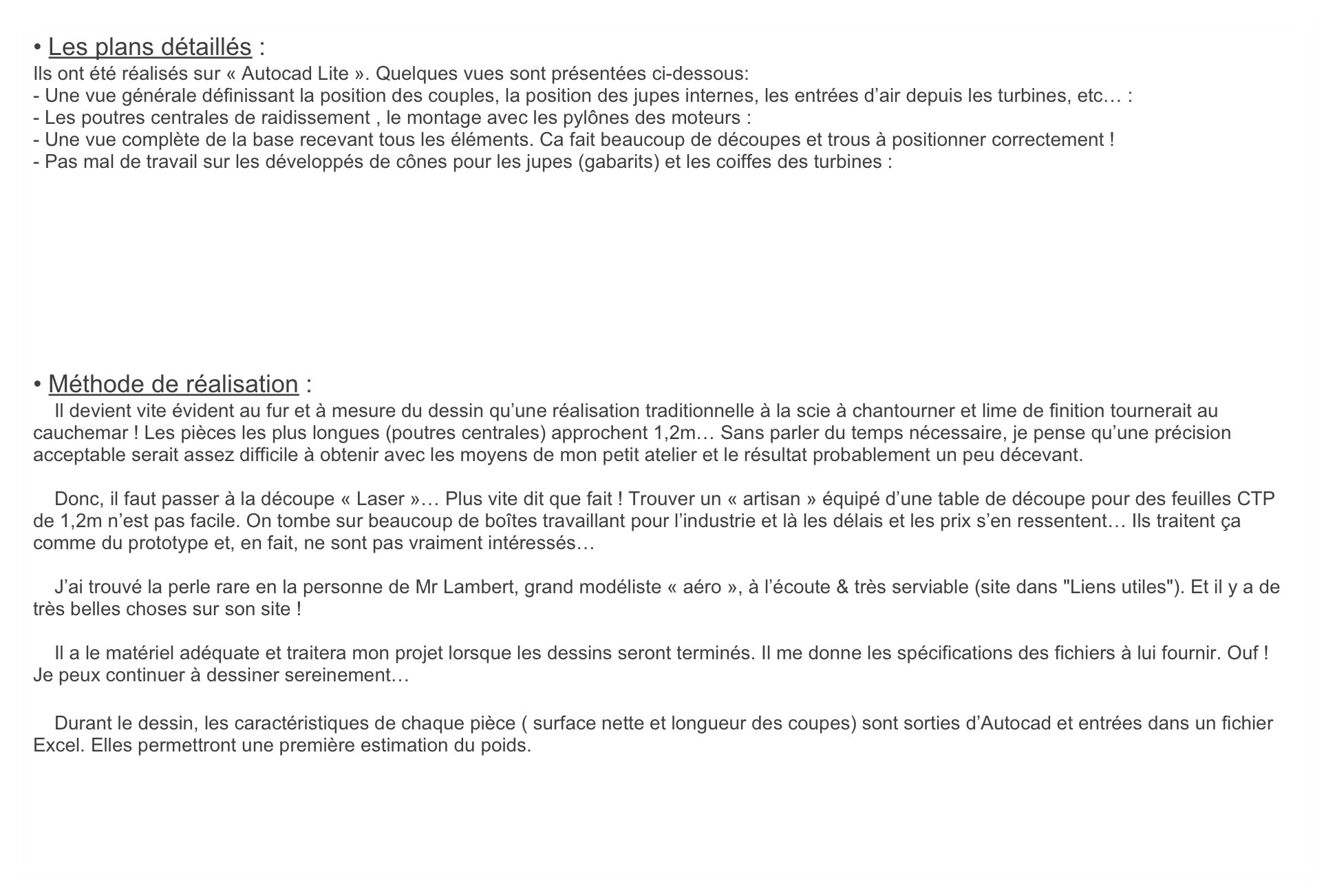 • Les plans détaillés :
Ils ont été réalisés sur « Autocad Lite ». Quelques vues sont présentées ci-dessous: 
- Une vue générale définissant la position des couples, la position des jupes internes, les entrées d’air depuis les turbines, etc… :
- Les poutres centrales de raidissement , le montage avec les pylônes des moteurs : 
- Une vue complète de la base recevant tous les éléments. Ca fait beaucoup de découpes et trous à positionner correctement !
- Pas mal de travail sur les développés de cônes pour les jupes (gabarits) et les coiffes des turbines :









• Méthode de réalisation : 
    Il devient vite évident au fur et à mesure du dessin qu’une réalisation traditionnelle à la scie à chantourner et lime de finition tournerait au cauchemar ! Les pièces les plus longues (poutres centrales) approchent 1,2m… Sans parler du temps nécessaire, je pense qu’une précision acceptable serait assez difficile à obtenir avec les moyens de mon petit atelier et le résultat probablement un peu décevant.

    Donc, il faut passer à la découpe « Laser »… Plus vite dit que fait ! Trouver un « artisan » équipé d’une table de découpe pour des feuilles CTP de 1,2m n’est pas facile. On tombe sur beaucoup de boîtes travaillant pour l’industrie et là les délais et les prix s’en ressentent… Ils traitent ça comme du prototype et, en fait, ne sont pas vraiment intéressés…

    J’ai trouvé la perle rare en la personne de Mr Lambert, grand modéliste « aéro », à l’écoute & très serviable (site dans "Liens utiles"). Et il y a de très belles choses sur son site !

    Il a le matériel adéquate et traitera mon projet lorsque les dessins seront terminés. Il me donne les spécifications des fichiers à lui fournir. Ouf ! Je peux continuer à dessiner sereinement…

    Durant le dessin, les caractéristiques de chaque pièce ( surface nette et longueur des coupes) sont sorties d’Autocad et entrées dans un fichier Excel. Elles permettront une première estimation du poids.