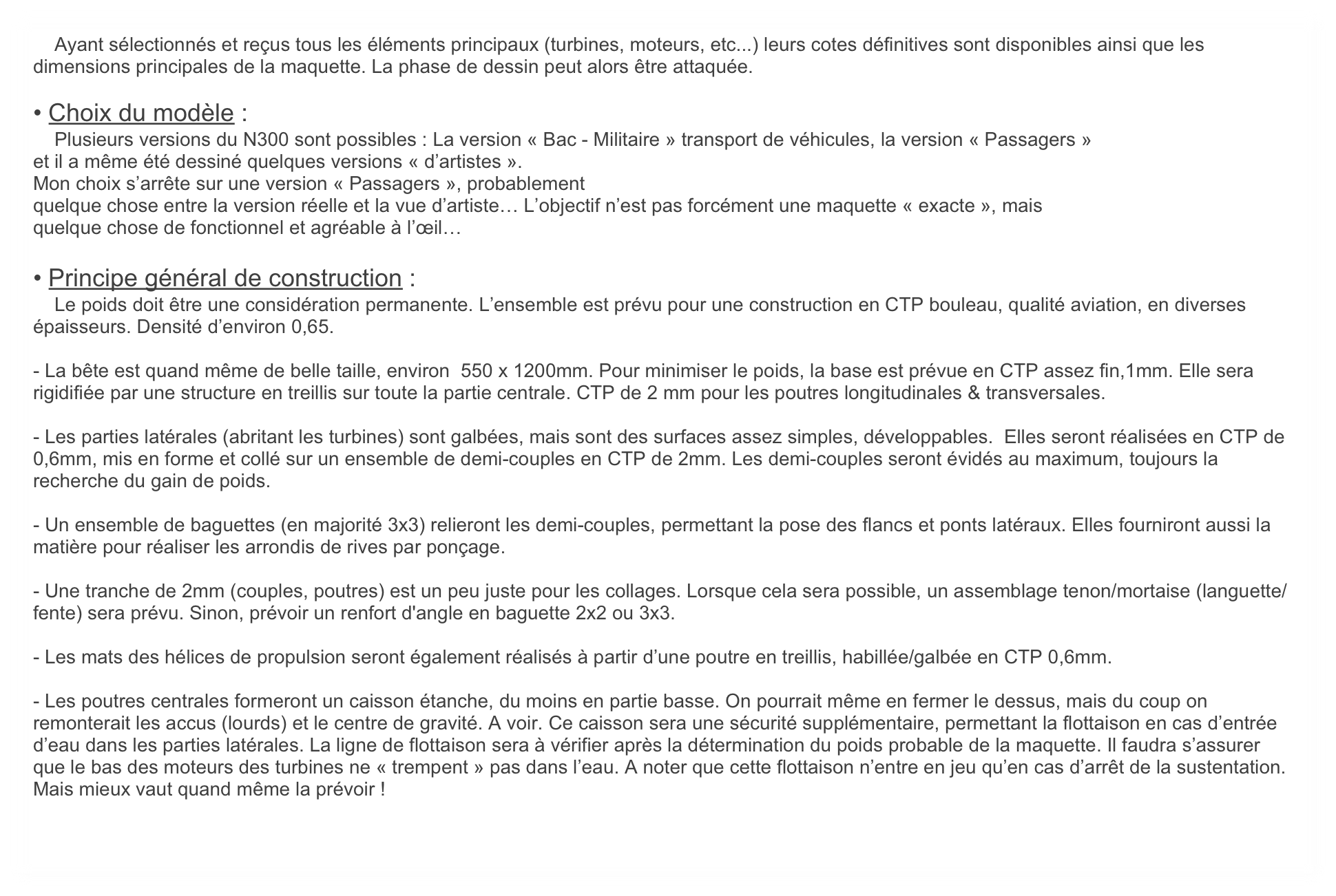    Ayant sélectionnés et reçus tous les éléments principaux (turbines, moteurs, etc...) leurs cotes définitives sont disponibles ainsi que les dimensions principales de la maquette. La phase de dessin peut alors être attaquée.

• Choix du modèle :
    Plusieurs versions du N300 sont possibles : La version « Bac - Militaire » transport de véhicules, la version « Passagers »
et il a même été dessiné quelques versions « d’artistes ».
Mon choix s’arrête sur une version « Passagers », probablement
quelque chose entre la version réelle et la vue d’artiste… L’objectif n’est pas forcément une maquette « exacte », mais
quelque chose de fonctionnel et agréable à l’œil…
 
• Principe général de construction :
    Le poids doit être une considération permanente. L’ensemble est prévu pour une construction en CTP bouleau, qualité aviation, en diverses épaisseurs. Densité d’environ 0,65.

- La bête est quand même de belle taille, environ  550 x 1200mm. Pour minimiser le poids, la base est prévue en CTP assez fin,1mm. Elle sera rigidifiée par une structure en treillis sur toute la partie centrale. CTP de 2 mm pour les poutres longitudinales & transversales.

- Les parties latérales (abritant les turbines) sont galbées, mais sont des surfaces assez simples, développables.  Elles seront réalisées en CTP de 0,6mm, mis en forme et collé sur un ensemble de demi-couples en CTP de 2mm. Les demi-couples seront évidés au maximum, toujours la recherche du gain de poids.

- Un ensemble de baguettes (en majorité 3x3) relieront les demi-couples, permettant la pose des flancs et ponts latéraux. Elles fourniront aussi la matière pour réaliser les arrondis de rives par ponçage.

- Une tranche de 2mm (couples, poutres) est un peu juste pour les collages. Lorsque cela sera possible, un assemblage tenon/mortaise (languette/fente) sera prévu. Sinon, prévoir un renfort d'angle en baguette 2x2 ou 3x3.

- Les mats des hélices de propulsion seront également réalisés à partir d’une poutre en treillis, habillée/galbée en CTP 0,6mm.

- Les poutres centrales formeront un caisson étanche, du moins en partie basse. On pourrait même en fermer le dessus, mais du coup on remonterait les accus (lourds) et le centre de gravité. A voir. Ce caisson sera une sécurité supplémentaire, permettant la flottaison en cas d’entrée d’eau dans les parties latérales. La ligne de flottaison sera à vérifier après la détermination du poids probable de la maquette. Il faudra s’assurer que le bas des moteurs des turbines ne « trempent » pas dans l’eau. A noter que cette flottaison n’entre en jeu qu’en cas d’arrêt de la sustentation. Mais mieux vaut quand même la prévoir !