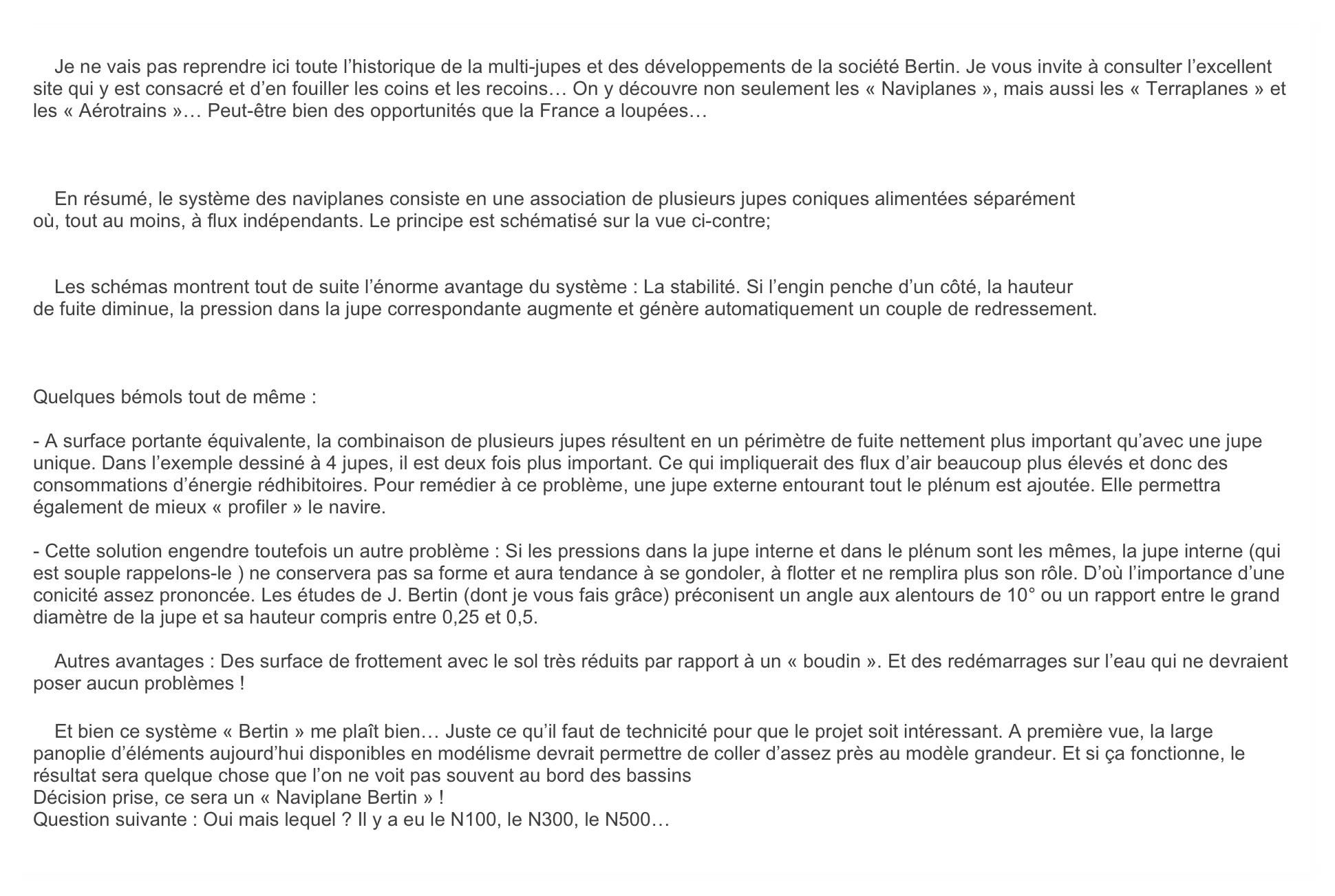 
    Je ne vais pas reprendre ici toute l’historique de la multi-jupes et des développements de la société Bertin. Je vous invite à consulter l’excellent site qui y est consacré et d’en fouiller les coins et les recoins… On y découvre non seulement les « Naviplanes », mais aussi les « Terraplanes » et les « Aérotrains »… Peut-être bien des opportunités que la France a loupées…



    En résumé, le système des naviplanes consiste en une association de plusieurs jupes coniques alimentées séparément
où, tout au moins, à flux indépendants. Le principe est schématisé sur la vue ci-contre;


    Les schémas montrent tout de suite l’énorme avantage du système : La stabilité. Si l’engin penche d’un côté, la hauteur
de fuite diminue, la pression dans la jupe correspondante augmente et génère automatiquement un couple de redressement.



Quelques bémols tout de même : 

- A surface portante équivalente, la combinaison de plusieurs jupes résultent en un périmètre de fuite nettement plus important qu’avec une jupe unique. Dans l’exemple dessiné à 4 jupes, il est deux fois plus important. Ce qui impliquerait des flux d’air beaucoup plus élevés et donc des consommations d’énergie rédhibitoires. Pour remédier à ce problème, une jupe externe entourant tout le plénum est ajoutée. Elle permettra également de mieux « profiler » le navire.

- Cette solution engendre toutefois un autre problème : Si les pressions dans la jupe interne et dans le plénum sont les mêmes, la jupe interne (qui est souple rappelons-le ) ne conservera pas sa forme et aura tendance à se gondoler, à flotter et ne remplira plus son rôle. D’où l’importance d’une conicité assez prononcée. Les études de J. Bertin (dont je vous fais grâce) préconisent un angle aux alentours de 10° ou un rapport entre le grand diamètre de la jupe et sa hauteur compris entre 0,25 et 0,5.

    Autres avantages : Des surface de frottement avec le sol très réduits par rapport à un « boudin ». Et des redémarrages sur l’eau qui ne devraient poser aucun problèmes !

    Et bien ce système « Bertin » me plaît bien… Juste ce qu’il faut de technicité pour que le projet soit intéressant. A première vue, la large panoplie d’éléments aujourd’hui disponibles en modélisme devrait permettre de coller d’assez près au modèle grandeur. Et si ça fonctionne, le résultat sera quelque chose que l’on ne voit pas souvent au bord des bassins
Décision prise, ce sera un « Naviplane Bertin » ! 
Question suivante : Oui mais lequel ? Il y a eu le N100, le N300, le N500…