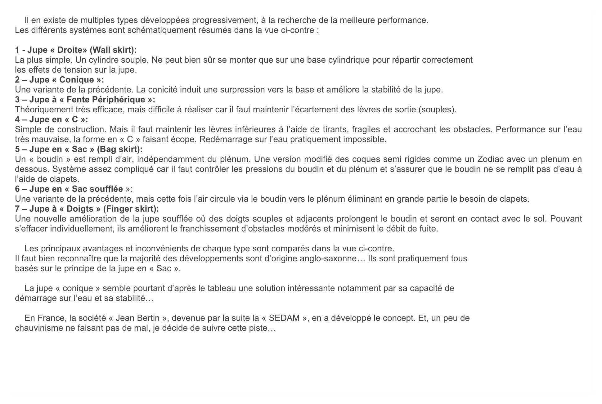     Il en existe de multiples types développées progressivement, à la recherche de la meilleure performance.
Les différents systèmes sont schématiquement résumés dans la vue ci-contre :

1 - Jupe « Droite» (Wall skirt):
La plus simple. Un cylindre souple. Ne peut bien sûr se monter que sur une base cylindrique pour répartir correctement
les effets de tension sur la jupe.
2 – Jupe « Conique »:
Une variante de la précédente. La conicité induit une surpression vers la base et améliore la stabilité de la jupe.
3 – Jupe à « Fente Périphérique »:
Théoriquement très efficace, mais difficile à réaliser car il faut maintenir l’écartement des lèvres de sortie (souples).
4 – Jupe en « C »:
Simple de construction. Mais il faut maintenir les lèvres inférieures à l’aide de tirants, fragiles et accrochant les obstacles. Performance sur l’eau très mauvaise, la forme en « C » faisant écope. Redémarrage sur l’eau pratiquement impossible.
5 – Jupe en « Sac » (Bag skirt):
Un « boudin » est rempli d’air, indépendamment du plénum. Une version modifié des coques semi rigides comme un Zodiac avec un plenum en dessous. Système assez compliqué car il faut contrôler les pressions du boudin et du plénum et s’assurer que le boudin ne se remplit pas d’eau à l’aide de clapets.
6 – Jupe en « Sac soufflée »:
Une variante de la précédente, mais cette fois l’air circule via le boudin vers le plénum éliminant en grande partie le besoin de clapets.
7 – Jupe à « Doigts » (Finger skirt):
Une nouvelle amélioration de la jupe soufflée où des doigts souples et adjacents prolongent le boudin et seront en contact avec le sol. Pouvant s’effacer individuellement, ils améliorent le franchissement d’obstacles modérés et minimisent le débit de fuite.

    Les principaux avantages et inconvénients de chaque type sont comparés dans la vue ci-contre.
Il faut bien reconnaître que la majorité des développements sont d’origine anglo-saxonne… Ils sont pratiquement tous
basés sur le principe de la jupe en « Sac ». 

    La jupe « conique » semble pourtant d’après le tableau une solution intéressante notamment par sa capacité de
démarrage sur l’eau et sa stabilité…

    En France, la société « Jean Bertin », devenue par la suite la « SEDAM », en a développé le concept. Et, un peu de
chauvinisme ne faisant pas de mal, je décide de suivre cette piste…
