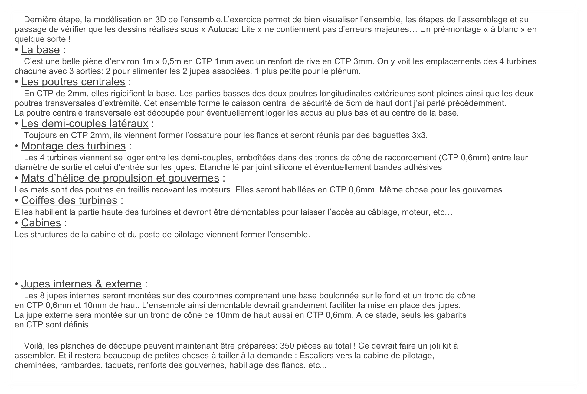     Dernière étape, la modélisation en 3D de l’ensemble.L’exercice permet de bien visualiser l’ensemble, les étapes de l’assemblage et au passage de vérifier que les dessins réalisés sous « Autocad Lite » ne contiennent pas d’erreurs majeures… Un pré-montage « à blanc » en quelque sorte !
• La base :
    C’est une belle pièce d’environ 1m x 0,5m en CTP 1mm avec un renfort de rive en CTP 3mm. On y voit les emplacements des 4 turbines chacune avec 3 sorties: 2 pour alimenter les 2 jupes associées, 1 plus petite pour le plénum.
• Les poutres centrales :
    En CTP de 2mm, elles rigidifient la base. Les parties basses des deux poutres longitudinales extérieures sont pleines ainsi que les deux poutres transversales d’extrémité. Cet ensemble forme le caisson central de sécurité de 5cm de haut dont j’ai parlé précédemment.
La poutre centrale transversale est découpée pour éventuellement loger les accus au plus bas et au centre de la base.
• Les demi-couples latéraux :
    Toujours en CTP 2mm, ils viennent former l’ossature pour les flancs et seront réunis par des baguettes 3x3.
• Montage des turbines :
    Les 4 turbines viennent se loger entre les demi-couples, emboîtées dans des troncs de cône de raccordement (CTP 0,6mm) entre leur diamètre de sortie et celui d’entrée sur les jupes. Etanchéité par joint silicone et éventuellement bandes adhésives
• Mats d’hélice de propulsion et gouvernes :
Les mats sont des poutres en treillis recevant les moteurs. Elles seront habillées en CTP 0,6mm. Même chose pour les gouvernes.
• Coiffes des turbines :
Elles habillent la partie haute des turbines et devront être démontables pour laisser l’accès au câblage, moteur, etc…
• Cabines :
Les structures de la cabine et du poste de pilotage viennent fermer l’ensemble.




• Jupes internes & externe :
    Les 8 jupes internes seront montées sur des couronnes comprenant une base boulonnée sur le fond et un tronc de cône
en CTP 0,6mm et 10mm de haut. L’ensemble ainsi démontable devrait grandement faciliter la mise en place des jupes.
La jupe externe sera montée sur un tronc de cône de 10mm de haut aussi en CTP 0,6mm. A ce stade, seuls les gabarits
en CTP sont définis.

    Voilà, les planches de découpe peuvent maintenant être préparées: 350 pièces au total ! Ce devrait faire un joli kit à
assembler. Et il restera beaucoup de petites choses à tailler à la demande : Escaliers vers la cabine de pilotage,
cheminées, rambardes, taquets, renforts des gouvernes, habillage des flancs, etc...