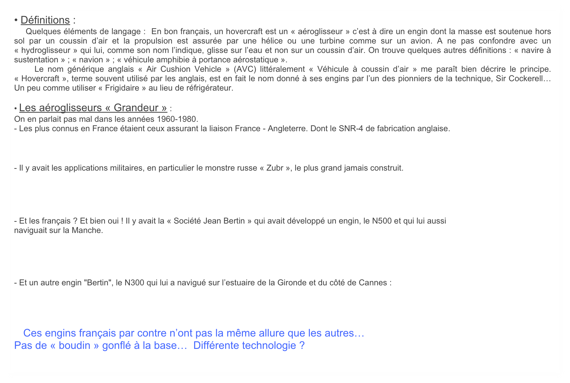 • Définitions :
    Quelques éléments de langage :  En bon français, un hovercraft est un « aéroglisseur » c’est à dire un engin dont la masse est soutenue hors sol par un coussin d’air et la propulsion est assurée par une hélice ou une turbine comme sur un avion. A ne pas confondre avec un « hydroglisseur » qui lui, comme son nom l’indique, glisse sur l’eau et non sur un coussin d’air. On trouve quelques autres définitions : « navire à sustentation » ; « navion » ; « véhicule amphibie à portance aérostatique ».
    Le nom générique anglais « Air Cushion Vehicle » (AVC) littéralement « Véhicule à coussin d’air » me paraît bien décrire le principe. « Hovercraft », terme souvent utilisé par les anglais, est en fait le nom donné à ses engins par l’un des pionniers de la technique, Sir Cockerell… Un peu comme utiliser « Frigidaire » au lieu de réfrigérateur. 

• Les aéroglisseurs « Grandeur » :
On en parlait pas mal dans les années 1960-1980. 
- Les plus connus en France étaient ceux assurant la liaison France - Angleterre. Dont le SNR-4 de fabrication anglaise.



- Il y avait les applications militaires, en particulier le monstre russe « Zubr », le plus grand jamais construit.




- Et les français ? Et bien oui ! Il y avait la « Société Jean Bertin » qui avait développé un engin, le N500 et qui lui aussi 
naviguait sur la Manche. 




- Et un autre engin "Bertin", le N300 qui lui a navigué sur l’estuaire de la Gironde et du côté de Cannes :




    Ces engins français par contre n’ont pas la même allure que les autres… 
Pas de « boudin » gonflé à la base…  Différente technologie ?
