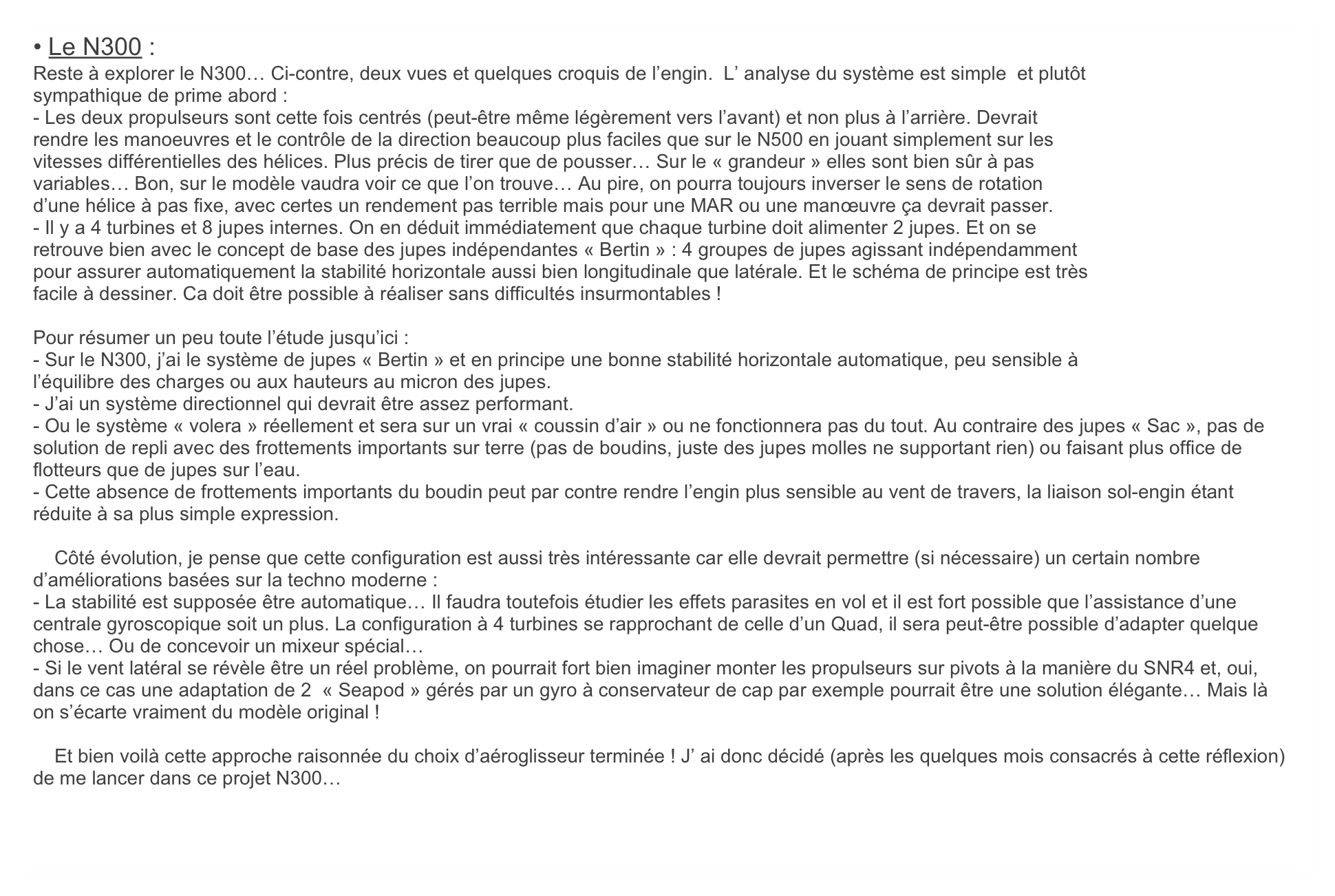 • Le N300 :
Reste à explorer le N300… Ci-contre, deux vues et quelques croquis de l’engin.  L’ analyse du système est simple  et plutôt
sympathique de prime abord :
- Les deux propulseurs sont cette fois centrés (peut-être même légèrement vers l’avant) et non plus à l’arrière. Devrait
rendre les manoeuvres et le contrôle de la direction beaucoup plus faciles que sur le N500 en jouant simplement sur les
vitesses différentielles des hélices. Plus précis de tirer que de pousser… Sur le « grandeur » elles sont bien sûr à pas
variables… Bon, sur le modèle vaudra voir ce que l’on trouve… Au pire, on pourra toujours inverser le sens de rotation
d’une hélice à pas fixe, avec certes un rendement pas terrible mais pour une MAR ou une manœuvre ça devrait passer.
- Il y a 4 turbines et 8 jupes internes. On en déduit immédiatement que chaque turbine doit alimenter 2 jupes. Et on se
retrouve bien avec le concept de base des jupes indépendantes « Bertin » : 4 groupes de jupes agissant indépendamment
pour assurer automatiquement la stabilité horizontale aussi bien longitudinale que latérale. Et le schéma de principe est très
facile à dessiner. Ca doit être possible à réaliser sans difficultés insurmontables !

Pour résumer un peu toute l’étude jusqu’ici :
- Sur le N300, j’ai le système de jupes « Bertin » et en principe une bonne stabilité horizontale automatique, peu sensible à
l’équilibre des charges ou aux hauteurs au micron des jupes.
- J’ai un système directionnel qui devrait être assez performant.
- Ou le système « volera » réellement et sera sur un vrai « coussin d’air » ou ne fonctionnera pas du tout. Au contraire des jupes « Sac », pas de solution de repli avec des frottements importants sur terre (pas de boudins, juste des jupes molles ne supportant rien) ou faisant plus office de flotteurs que de jupes sur l’eau.
- Cette absence de frottements importants du boudin peut par contre rendre l’engin plus sensible au vent de travers, la liaison sol-engin étant réduite à sa plus simple expression.

    Côté évolution, je pense que cette configuration est aussi très intéressante car elle devrait permettre (si nécessaire) un certain nombre d’améliorations basées sur la techno moderne :
- La stabilité est supposée être automatique… Il faudra toutefois étudier les effets parasites en vol et il est fort possible que l’assistance d’une centrale gyroscopique soit un plus. La configuration à 4 turbines se rapprochant de celle d’un Quad, il sera peut-être possible d’adapter quelque chose… Ou de concevoir un mixeur spécial…
- Si le vent latéral se révèle être un réel problème, on pourrait fort bien imaginer monter les propulseurs sur pivots à la manière du SNR4 et, oui, dans ce cas une adaptation de 2  « Seapod » gérés par un gyro à conservateur de cap par exemple pourrait être une solution élégante… Mais là on s’écarte vraiment du modèle original !

    Et bien voilà cette approche raisonnée du choix d’aéroglisseur terminée ! J’ ai donc décidé (après les quelques mois consacrés à cette réflexion) de me lancer dans ce projet N300… 