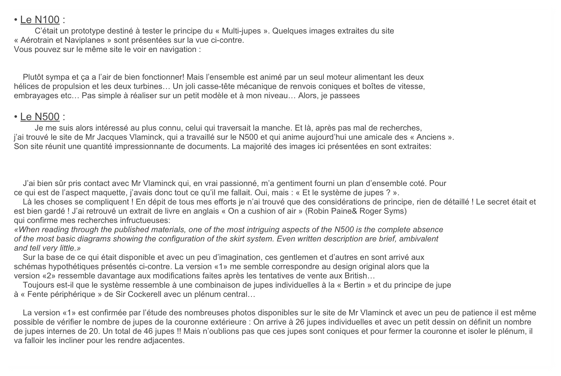 • Le N100 :
	C’était un prototype destiné à tester le principe du « Multi-jupes ». Quelques images extraites du site
« Aérotrain et Naviplanes » sont présentées sur la vue ci-contre.
Vous pouvez sur le même site le voir en navigation :


    Plutôt sympa et ça a l’air de bien fonctionner! Mais l’ensemble est animé par un seul moteur alimentant les deux
hélices de propulsion et les deux turbines… Un joli casse-tête mécanique de renvois coniques et boîtes de vitesse,
embrayages etc… Pas simple à réaliser sur un petit modèle et à mon niveau… Alors, je passees

• Le N500 :
	Je me suis alors intéressé au plus connu, celui qui traversait la manche. Et là, après pas mal de recherches, 
j’ai trouvé le site de Mr Jacques Vlaminck, qui a travaillé sur le N500 et qui anime aujourd’hui une amicale des « Anciens ».
Son site réunit une quantité impressionnante de documents. La majorité des images ici présentées en sont extraites:



    J’ai bien sûr pris contact avec Mr Vlaminck qui, en vrai passionné, m’a gentiment fourni un plan d’ensemble coté. Pour
ce qui est de l’aspect maquette, j’avais donc tout ce qu’il me fallait. Oui, mais : « Et le système de jupes ? ».
    Là les choses se compliquent ! En dépit de tous mes efforts je n’ai trouvé que des considérations de principe, rien de détaillé ! Le secret était et est bien gardé ! J’ai retrouvé un extrait de livre en anglais « On a cushion of air » (Robin Paine& Roger Syms)
qui confirme mes recherches infructueuses:
«When reading through the published materials, one of the most intriguing aspects of the N500 is the complete absence
of the most basic diagrams showing the configuration of the skirt system. Even written description are brief, ambivalent
and tell very little.»
    Sur la base de ce qui était disponible et avec un peu d’imagination, ces gentlemen et d’autres en sont arrivé aux
schémas hypothétiques présentés ci-contre. La version «1» me semble correspondre au design original alors que la
version «2» ressemble davantage aux modifications faites après les tentatives de vente aux British…
    Toujours est-il que le système ressemble à une combinaison de jupes individuelles à la « Bertin » et du principe de jupe
à « Fente périphérique » de Sir Cockerell avec un plénum central…

    La version «1» est confirmée par l’étude des nombreuses photos disponibles sur le site de Mr Vlaminck et avec un peu de patience il est même possible de vérifier le nombre de jupes de la couronne extérieure : On arrive à 26 jupes individuelles et avec un petit dessin on définit un nombre de jupes internes de 20. Un total de 46 jupes !! Mais n’oublions pas que ces jupes sont coniques et pour fermer la couronne et isoler le plénum, il va falloir les incliner pour les rendre adjacentes.
