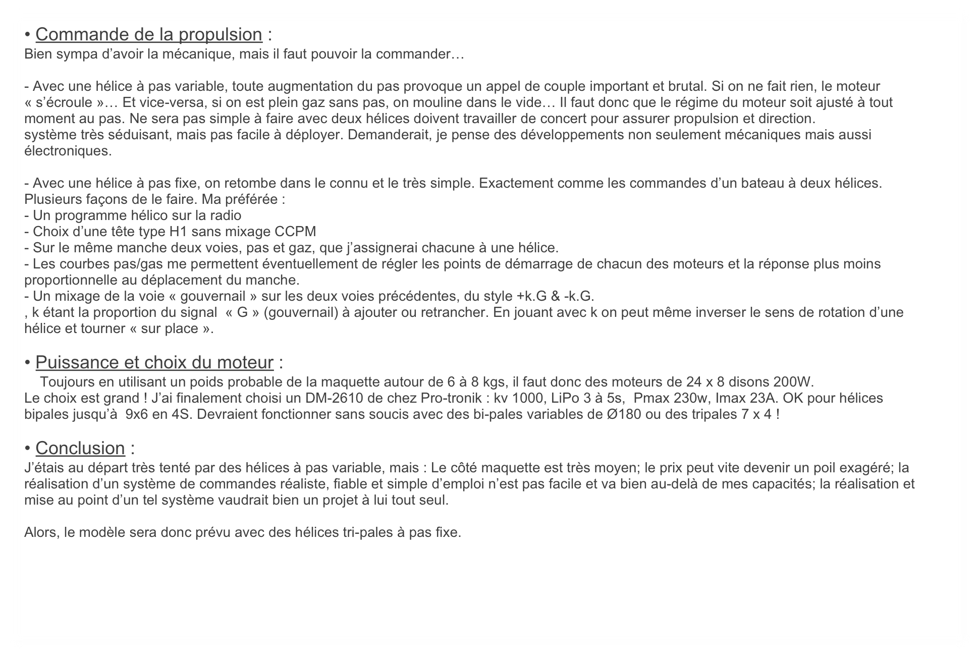 • Commande de la propulsion :
Bien sympa d’avoir la mécanique, mais il faut pouvoir la commander…

- Avec une hélice à pas variable, toute augmentation du pas provoque un appel de couple important et brutal. Si on ne fait rien, le moteur « s’écroule »… Et vice-versa, si on est plein gaz sans pas, on mouline dans le vide… Il faut donc que le régime du moteur soit ajusté à tout moment au pas. Ne sera pas simple à faire avec deux hélices doivent travailler de concert pour assurer propulsion et direction.
système très séduisant, mais pas facile à déployer. Demanderait, je pense des développements non seulement mécaniques mais aussi électroniques. 

- Avec une hélice à pas fixe, on retombe dans le connu et le très simple. Exactement comme les commandes d’un bateau à deux hélices.  Plusieurs façons de le faire. Ma préférée :
- Un programme hélico sur la radio
- Choix d’une tête type H1 sans mixage CCPM
- Sur le même manche deux voies, pas et gaz, que j’assignerai chacune à une hélice.
- Les courbes pas/gas me permettent éventuellement de régler les points de démarrage de chacun des moteurs et la réponse plus moins proportionnelle au déplacement du manche.
- Un mixage de la voie « gouvernail » sur les deux voies précédentes, du style +k.G & -k.G.
, k étant la proportion du signal  « G » (gouvernail) à ajouter ou retrancher. En jouant avec k on peut même inverser le sens de rotation d’une hélice et tourner « sur place ». 

• Puissance et choix du moteur :
    Toujours en utilisant un poids probable de la maquette autour de 6 à 8 kgs, il faut donc des moteurs de 24 x 8 disons 200W.
Le choix est grand ! J’ai finalement choisi un DM-2610 de chez Pro-tronik : kv 1000, LiPo 3 à 5s,  Pmax 230w, Imax 23A. OK pour hélices bipales jusqu’à  9x6 en 4S. Devraient fonctionner sans soucis avec des bi-pales variables de Ø180 ou des tripales 7 x 4 !

• Conclusion :
J’étais au départ très tenté par des hélices à pas variable, mais : Le côté maquette est très moyen; le prix peut vite devenir un poil exagéré; la réalisation d’un système de commandes réaliste, fiable et simple d’emploi n’est pas facile et va bien au-delà de mes capacités; la réalisation et mise au point d’un tel système vaudrait bien un projet à lui tout seul.

Alors, le modèle sera donc prévu avec des hélices tri-pales à pas fixe.