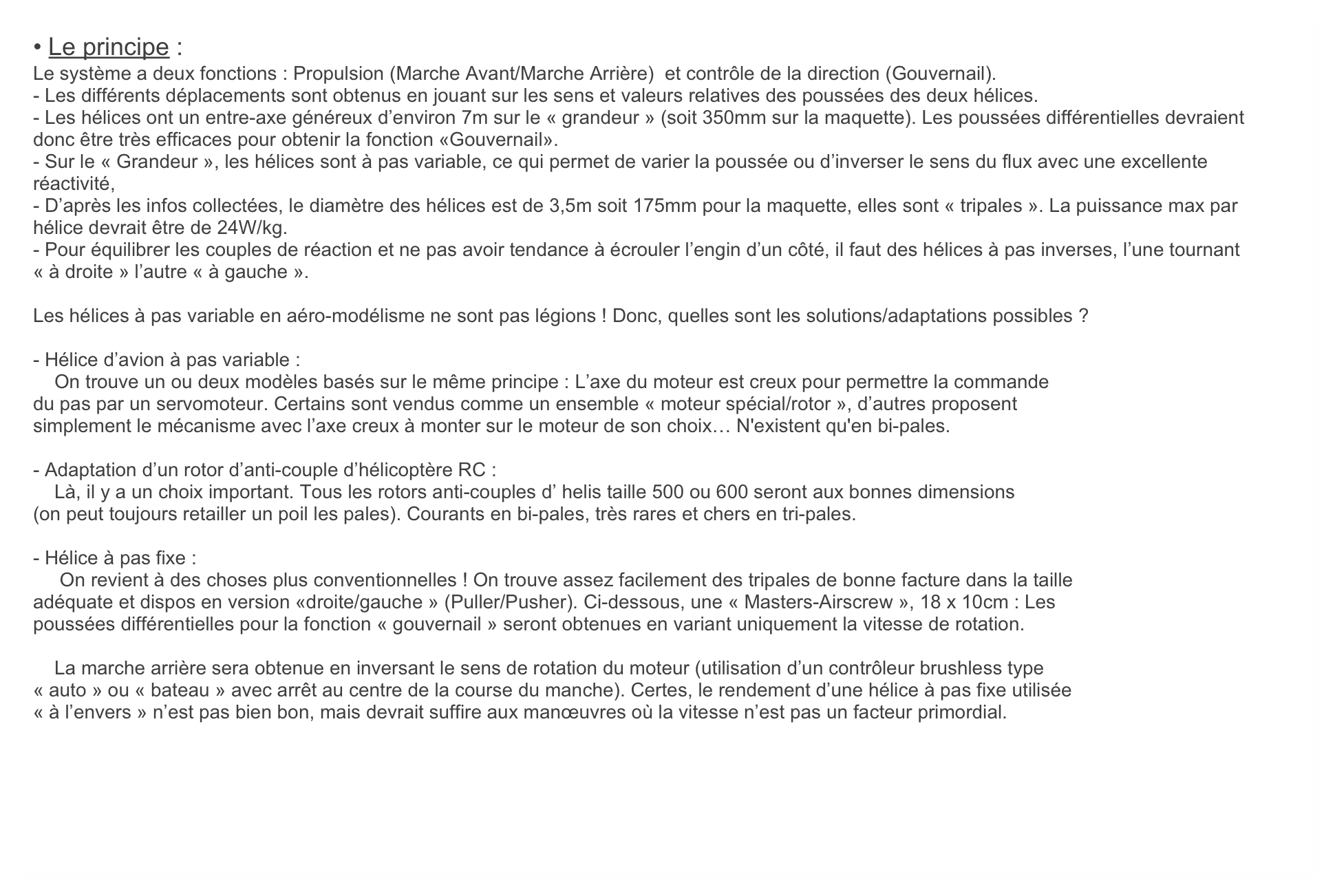 • Le principe :
Le système a deux fonctions : Propulsion (Marche Avant/Marche Arrière)  et contrôle de la direction (Gouvernail). 
- Les différents déplacements sont obtenus en jouant sur les sens et valeurs relatives des poussées des deux hélices. 
- Les hélices ont un entre-axe généreux d’environ 7m sur le « grandeur » (soit 350mm sur la maquette). Les poussées différentielles devraient donc être très efficaces pour obtenir la fonction «Gouvernail».
- Sur le « Grandeur », les hélices sont à pas variable, ce qui permet de varier la poussée ou d’inverser le sens du flux avec une excellente réactivité,
- D’après les infos collectées, le diamètre des hélices est de 3,5m soit 175mm pour la maquette, elles sont « tripales ». La puissance max par hélice devrait être de 24W/kg.
- Pour équilibrer les couples de réaction et ne pas avoir tendance à écrouler l’engin d’un côté, il faut des hélices à pas inverses, l’une tournant « à droite » l’autre « à gauche ».

Les hélices à pas variable en aéro-modélisme ne sont pas légions ! Donc, quelles sont les solutions/adaptations possibles ?

- Hélice d’avion à pas variable :
    On trouve un ou deux modèles basés sur le même principe : L’axe du moteur est creux pour permettre la commande
du pas par un servomoteur. Certains sont vendus comme un ensemble « moteur spécial/rotor », d’autres proposent
simplement le mécanisme avec l’axe creux à monter sur le moteur de son choix… N'existent qu'en bi-pales.

- Adaptation d’un rotor d’anti-couple d’hélicoptère RC :
    Là, il y a un choix important. Tous les rotors anti-couples d’ helis taille 500 ou 600 seront aux bonnes dimensions
(on peut toujours retailler un poil les pales). Courants en bi-pales, très rares et chers en tri-pales.

- Hélice à pas fixe :
     On revient à des choses plus conventionnelles ! On trouve assez facilement des tripales de bonne facture dans la taille
adéquate et dispos en version «droite/gauche » (Puller/Pusher). Ci-dessous, une « Masters-Airscrew », 18 x 10cm : Les
poussées différentielles pour la fonction « gouvernail » seront obtenues en variant uniquement la vitesse de rotation.

    La marche arrière sera obtenue en inversant le sens de rotation du moteur (utilisation d’un contrôleur brushless type
« auto » ou « bateau » avec arrêt au centre de la course du manche). Certes, le rendement d’une hélice à pas fixe utilisée
« à l’envers » n’est pas bien bon, mais devrait suffire aux manœuvres où la vitesse n’est pas un facteur primordial.
