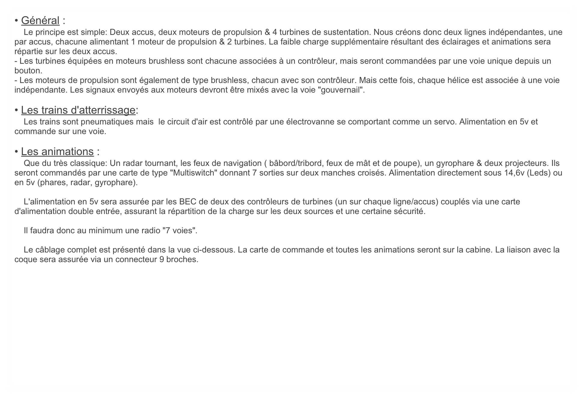 • Général :
    Le principe est simple: Deux accus, deux moteurs de propulsion & 4 turbines de sustentation. Nous créons donc deux lignes indépendantes, une par accus, chacune alimentant 1 moteur de propulsion & 2 turbines. La faible charge supplémentaire résultant des éclairages et animations sera répartie sur les deux accus.
- Les turbines équipées en moteurs brushless sont chacune associées à un contrôleur, mais seront commandées par une voie unique depuis un bouton.
- Les moteurs de propulsion sont également de type brushless, chacun avec son contrôleur. Mais cette fois, chaque hélice est associée à une voie indépendante. Les signaux envoyés aux moteurs devront être mixés avec la voie "gouvernail".

• Les trains d'atterrissage:
    Les trains sont pneumatiques mais  le circuit d'air est contrôlé par une électrovanne se comportant comme un servo. Alimentation en 5v et commande sur une voie.

• Les animations :
    Que du très classique: Un radar tournant, les feux de navigation ( bâbord/tribord, feux de mât et de poupe), un gyrophare & deux projecteurs. Ils seront commandés par une carte de type "Multiswitch" donnant 7 sorties sur deux manches croisés. Alimentation directement sous 14,6v (Leds) ou en 5v (phares, radar, gyrophare).

    L'alimentation en 5v sera assurée par les BEC de deux des contrôleurs de turbines (un sur chaque ligne/accus) couplés via une carte d'alimentation double entrée, assurant la répartition de la charge sur les deux sources et une certaine sécurité.

    Il faudra donc au minimum une radio "7 voies".

    Le câblage complet est présenté dans la vue ci-dessous. La carte de commande et toutes les animations seront sur la cabine. La liaison avec la coque sera assurée via un connecteur 9 broches.