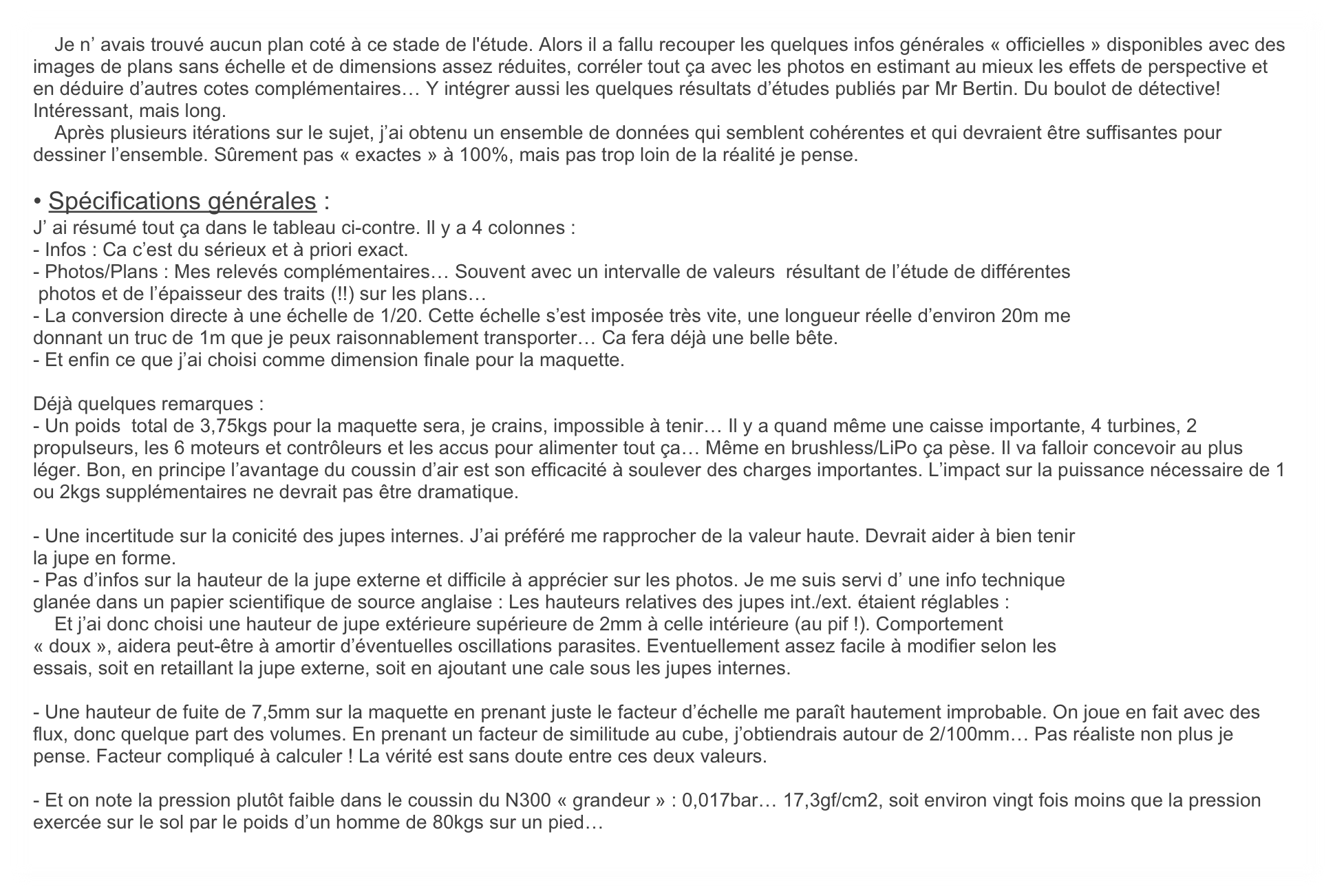     Je n’ avais trouvé aucun plan coté à ce stade de l'étude. Alors il a fallu recouper les quelques infos générales « officielles » disponibles avec des images de plans sans échelle et de dimensions assez réduites, corréler tout ça avec les photos en estimant au mieux les effets de perspective et en déduire d’autres cotes complémentaires… Y intégrer aussi les quelques résultats d’études publiés par Mr Bertin. Du boulot de détective! Intéressant, mais long. 
    Après plusieurs itérations sur le sujet, j’ai obtenu un ensemble de données qui semblent cohérentes et qui devraient être suffisantes pour dessiner l’ensemble. Sûrement pas « exactes » à 100%, mais pas trop loin de la réalité je pense. 

• Spécifications générales :
J’ ai résumé tout ça dans le tableau ci-contre. Il y a 4 colonnes :
- Infos : Ca c’est du sérieux et à priori exact.
- Photos/Plans : Mes relevés complémentaires… Souvent avec un intervalle de valeurs  résultant de l’étude de différentes
 photos et de l’épaisseur des traits (!!) sur les plans…
- La conversion directe à une échelle de 1/20. Cette échelle s’est imposée très vite, une longueur réelle d’environ 20m me
donnant un truc de 1m que je peux raisonnablement transporter… Ca fera déjà une belle bête.
- Et enfin ce que j’ai choisi comme dimension finale pour la maquette.

Déjà quelques remarques :
- Un poids  total de 3,75kgs pour la maquette sera, je crains, impossible à tenir… Il y a quand même une caisse importante, 4 turbines, 2 propulseurs, les 6 moteurs et contrôleurs et les accus pour alimenter tout ça… Même en brushless/LiPo ça pèse. Il va falloir concevoir au plus léger. Bon, en principe l’avantage du coussin d’air est son efficacité à soulever des charges importantes. L’impact sur la puissance nécessaire de 1 ou 2kgs supplémentaires ne devrait pas être dramatique.

- Une incertitude sur la conicité des jupes internes. J’ai préféré me rapprocher de la valeur haute. Devrait aider à bien tenir
la jupe en forme.
- Pas d’infos sur la hauteur de la jupe externe et difficile à apprécier sur les photos. Je me suis servi d’ une info technique
glanée dans un papier scientifique de source anglaise : Les hauteurs relatives des jupes int./ext. étaient réglables :
    Et j’ai donc choisi une hauteur de jupe extérieure supérieure de 2mm à celle intérieure (au pif !). Comportement
« doux », aidera peut-être à amortir d’éventuelles oscillations parasites. Eventuellement assez facile à modifier selon les
essais, soit en retaillant la jupe externe, soit en ajoutant une cale sous les jupes internes.

- Une hauteur de fuite de 7,5mm sur la maquette en prenant juste le facteur d’échelle me paraît hautement improbable. On joue en fait avec des flux, donc quelque part des volumes. En prenant un facteur de similitude au cube, j’obtiendrais autour de 2/100mm… Pas réaliste non plus je pense. Facteur compliqué à calculer ! La vérité est sans doute entre ces deux valeurs.

- Et on note la pression plutôt faible dans le coussin du N300 « grandeur » : 0,017bar… 17,3gf/cm2, soit environ vingt fois moins que la pression exercée sur le sol par le poids d’un homme de 80kgs sur un pied…