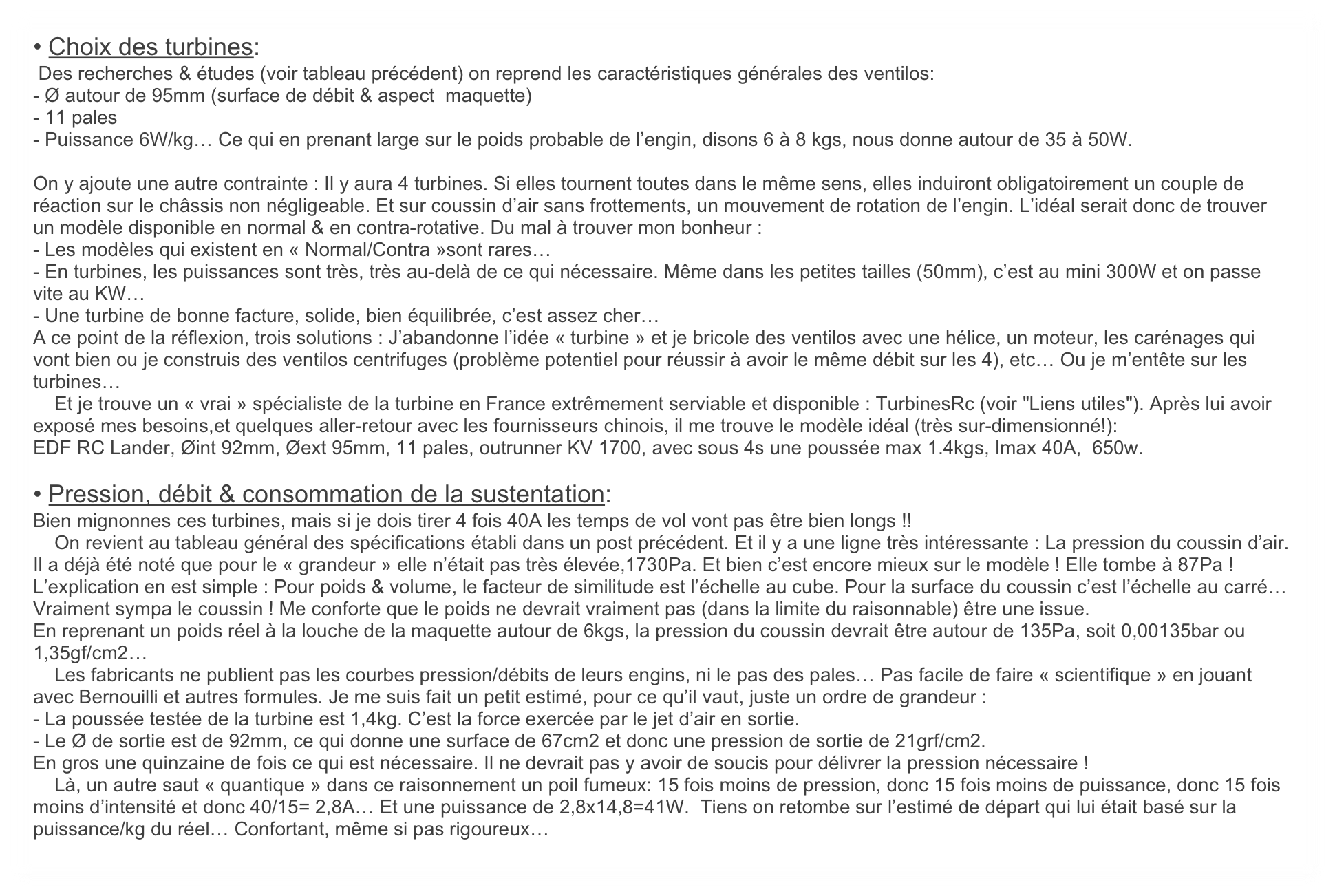 • Choix des turbines:  
 Des recherches & études (voir tableau précédent) on reprend les caractéristiques générales des ventilos:
- Ø autour de 95mm (surface de débit & aspect  maquette)
- 11 pales
- Puissance 6W/kg… Ce qui en prenant large sur le poids probable de l’engin, disons 6 à 8 kgs, nous donne autour de 35 à 50W. 

On y ajoute une autre contrainte : Il y aura 4 turbines. Si elles tournent toutes dans le même sens, elles induiront obligatoirement un couple de réaction sur le châssis non négligeable. Et sur coussin d’air sans frottements, un mouvement de rotation de l’engin. L’idéal serait donc de trouver un modèle disponible en normal & en contra-rotative. Du mal à trouver mon bonheur :
- Les modèles qui existent en « Normal/Contra »sont rares…
- En turbines, les puissances sont très, très au-delà de ce qui nécessaire. Même dans les petites tailles (50mm), c’est au mini 300W et on passe vite au KW…
- Une turbine de bonne facture, solide, bien équilibrée, c’est assez cher…
A ce point de la réflexion, trois solutions : J’abandonne l’idée « turbine » et je bricole des ventilos avec une hélice, un moteur, les carénages qui vont bien ou je construis des ventilos centrifuges (problème potentiel pour réussir à avoir le même débit sur les 4), etc… Ou je m’entête sur les turbines…
    Et je trouve un « vrai » spécialiste de la turbine en France extrêmement serviable et disponible : TurbinesRc (voir "Liens utiles"). Après lui avoir exposé mes besoins,et quelques aller-retour avec les fournisseurs chinois, il me trouve le modèle idéal (très sur-dimensionné!): 
EDF RC Lander, Øint 92mm, Øext 95mm, 11 pales, outrunner KV 1700, avec sous 4s une poussée max 1.4kgs, Imax 40A,  650w. 

• Pression, débit & consommation de la sustentation:
Bien mignonnes ces turbines, mais si je dois tirer 4 fois 40A les temps de vol vont pas être bien longs !!
    On revient au tableau général des spécifications établi dans un post précédent. Et il y a une ligne très intéressante : La pression du coussin d’air. Il a déjà été noté que pour le « grandeur » elle n’était pas très élevée,1730Pa. Et bien c’est encore mieux sur le modèle ! Elle tombe à 87Pa ! L’explication en est simple : Pour poids & volume, le facteur de similitude est l’échelle au cube. Pour la surface du coussin c’est l’échelle au carré… Vraiment sympa le coussin ! Me conforte que le poids ne devrait vraiment pas (dans la limite du raisonnable) être une issue.
En reprenant un poids réel à la louche de la maquette autour de 6kgs, la pression du coussin devrait être autour de 135Pa, soit 0,00135bar ou 1,35gf/cm2… 
    Les fabricants ne publient pas les courbes pression/débits de leurs engins, ni le pas des pales… Pas facile de faire « scientifique » en jouant avec Bernouilli et autres formules. Je me suis fait un petit estimé, pour ce qu’il vaut, juste un ordre de grandeur :
- La poussée testée de la turbine est 1,4kg. C’est la force exercée par le jet d’air en sortie.
- Le Ø de sortie est de 92mm, ce qui donne une surface de 67cm2 et donc une pression de sortie de 21grf/cm2. 
En gros une quinzaine de fois ce qui est nécessaire. Il ne devrait pas y avoir de soucis pour délivrer la pression nécessaire !
    Là, un autre saut « quantique » dans ce raisonnement un poil fumeux: 15 fois moins de pression, donc 15 fois moins de puissance, donc 15 fois moins d’intensité et donc 40/15= 2,8A… Et une puissance de 2,8x14,8=41W.  Tiens on retombe sur l’estimé de départ qui lui était basé sur la puissance/kg du réel… Confortant, même si pas rigoureux…