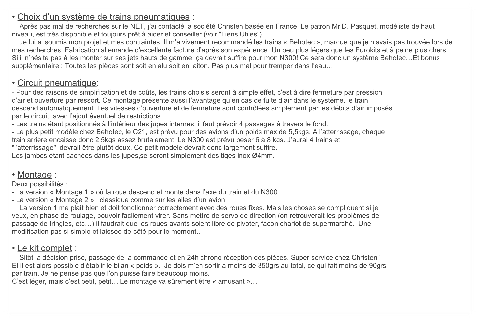 • Choix d’un système de trains pneumatiques :
    Après pas mal de recherches sur le NET, j’ai contacté la société Christen basée en France. Le patron Mr D. Pasquet, modéliste de haut niveau, est très disponible et toujours prêt à aider et conseiller (voir "Liens Utiles").
    Je lui ai soumis mon projet et mes contraintes. Il m’a vivement recommandé les trains « Behotec », marque que je n’avais pas trouvée lors de mes recherches. Fabrication allemande d’excellente facture d’après son expérience. Un peu plus légers que les Eurokits et à peine plus chers.  Si il n’hésite pas à les monter sur ses jets hauts de gamme, ça devrait suffire pour mon N300! Ce sera donc un système Behotec…Et bonus supplémentaire : Toutes les pièces sont soit en alu soit en laiton. Pas plus mal pour tremper dans l’eau…

• Circuit pneumatique:
- Pour des raisons de simplification et de coûts, les trains choisis seront à simple effet, c’est à dire fermeture par pression
d’air et ouverture par ressort. Ce montage présente aussi l’avantage qu’en cas de fuite d’air dans le système, le train
descend automatiquement. Les vitesses d’ouverture et de fermeture sont contrôlées simplement par les débits d’air imposés
par le circuit, avec l’ajout éventuel de restrictions.
- Les trains étant positionnés à l’intérieur des jupes internes, il faut prévoir 4 passages à travers le fond.
- Le plus petit modèle chez Behotec, le C21, est prévu pour des avions d’un poids max de 5,5kgs. A l’atterrissage, chaque
train arrière encaisse donc 2,5kgs assez brutalement. Le N300 est prévu peser 6 à 8 kgs. J’aurai 4 trains et
"l’atterrissage"  devrait être plutôt doux. Ce petit modèle devrait donc largement suffire. 
Les jambes étant cachées dans les jupes,se seront simplement des tiges inox Ø4mm.

• Montage :
Deux possibilités :
- La version « Montage 1 » où la roue descend et monte dans l’axe du train et du N300.
- La version « Montage 2 » , classique comme sur les ailes d’un avion.
    La version 1 me plaît bien et doit fonctionner correctement avec des roues fixes. Mais les choses se compliquent si je
veux, en phase de roulage, pouvoir facilement virer. Sans mettre de servo de direction (on retrouverait les problèmes de
passage de tringles, etc…) il faudrait que les roues avants soient libre de pivoter, façon chariot de supermarché.  Une
modification pas si simple et laissée de côté pour le moment...

• Le kit complet :
    Sitôt la décision prise, passage de la commande et en 24h chrono réception des pièces. Super service chez Christen !
Et il est alors possible d'établir le bilan « poids ».  Je dois m’en sortir à moins de 350grs au total, ce qui fait moins de 90grs
par train. Je ne pense pas que l’on puisse faire beaucoup moins. 
C’est léger, mais c’est petit, petit… Le montage va sûrement être « amusant »…
