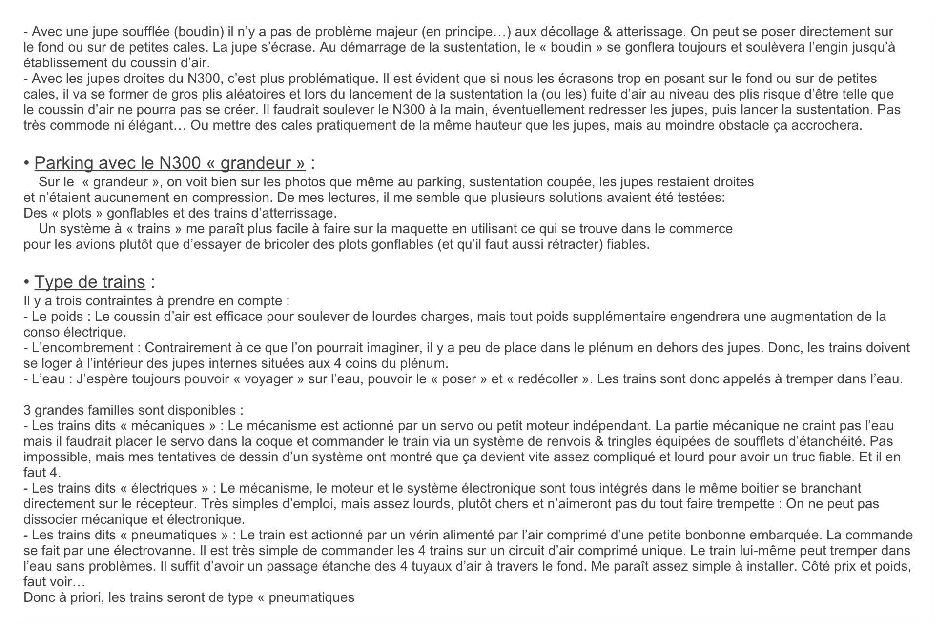 - Avec une jupe soufflée (boudin) il n’y a pas de problème majeur (en principe…) aux décollage & atterissage. On peut se poser directement sur le fond ou sur de petites cales. La jupe s’écrase. Au démarrage de la sustentation, le « boudin » se gonflera toujours et soulèvera l’engin jusqu’à établissement du coussin d’air. 
- Avec les jupes droites du N300, c’est plus problématique. Il est évident que si nous les écrasons trop en posant sur le fond ou sur de petites cales, il va se former de gros plis aléatoires et lors du lancement de la sustentation la (ou les) fuite d’air au niveau des plis risque d’être telle que le coussin d’air ne pourra pas se créer. Il faudrait soulever le N300 à la main, éventuellement redresser les jupes, puis lancer la sustentation. Pas très commode ni élégant… Ou mettre des cales pratiquement de la même hauteur que les jupes, mais au moindre obstacle ça accrochera.

• Parking avec le N300 « grandeur » :
    Sur le  « grandeur », on voit bien sur les photos que même au parking, sustentation coupée, les jupes restaient droites
et n’étaient aucunement en compression. De mes lectures, il me semble que plusieurs solutions avaient été testées:
Des « plots » gonflables et des trains d’atterrissage.
    Un système à « trains » me paraît plus facile à faire sur la maquette en utilisant ce qui se trouve dans le commerce
pour les avions plutôt que d’essayer de bricoler des plots gonflables (et qu’il faut aussi rétracter) fiables.

• Type de trains :
Il y a trois contraintes à prendre en compte :
- Le poids : Le coussin d’air est efficace pour soulever de lourdes charges, mais tout poids supplémentaire engendrera une augmentation de la conso électrique. 
- L’encombrement : Contrairement à ce que l’on pourrait imaginer, il y a peu de place dans le plénum en dehors des jupes. Donc, les trains doivent se loger à l’intérieur des jupes internes situées aux 4 coins du plénum.
- L’eau : J’espère toujours pouvoir « voyager » sur l’eau, pouvoir le « poser » et « redécoller ». Les trains sont donc appelés à tremper dans l’eau.

3 grandes familles sont disponibles :
- Les trains dits « mécaniques » : Le mécanisme est actionné par un servo ou petit moteur indépendant. La partie mécanique ne craint pas l’eau mais il faudrait placer le servo dans la coque et commander le train via un système de renvois & tringles équipées de soufflets d’étanchéité. Pas impossible, mais mes tentatives de dessin d’un système ont montré que ça devient vite assez compliqué et lourd pour avoir un truc fiable. Et il en faut 4.
- Les trains dits « électriques » : Le mécanisme, le moteur et le système électronique sont tous intégrés dans le même boitier se branchant directement sur le récepteur. Très simples d’emploi, mais assez lourds, plutôt chers et n’aimeront pas du tout faire trempette : On ne peut pas dissocier mécanique et électronique.
- Les trains dits « pneumatiques » : Le train est actionné par un vérin alimenté par l’air comprimé d’une petite bonbonne embarquée. La commande se fait par une électrovanne. Il est très simple de commander les 4 trains sur un circuit d’air comprimé unique. Le train lui-même peut tremper dans l’eau sans problèmes. Il suffit d’avoir un passage étanche des 4 tuyaux d’air à travers le fond. Me paraît assez simple à installer. Côté prix et poids, faut voir…
Donc à priori, les trains seront de type « pneumatiques