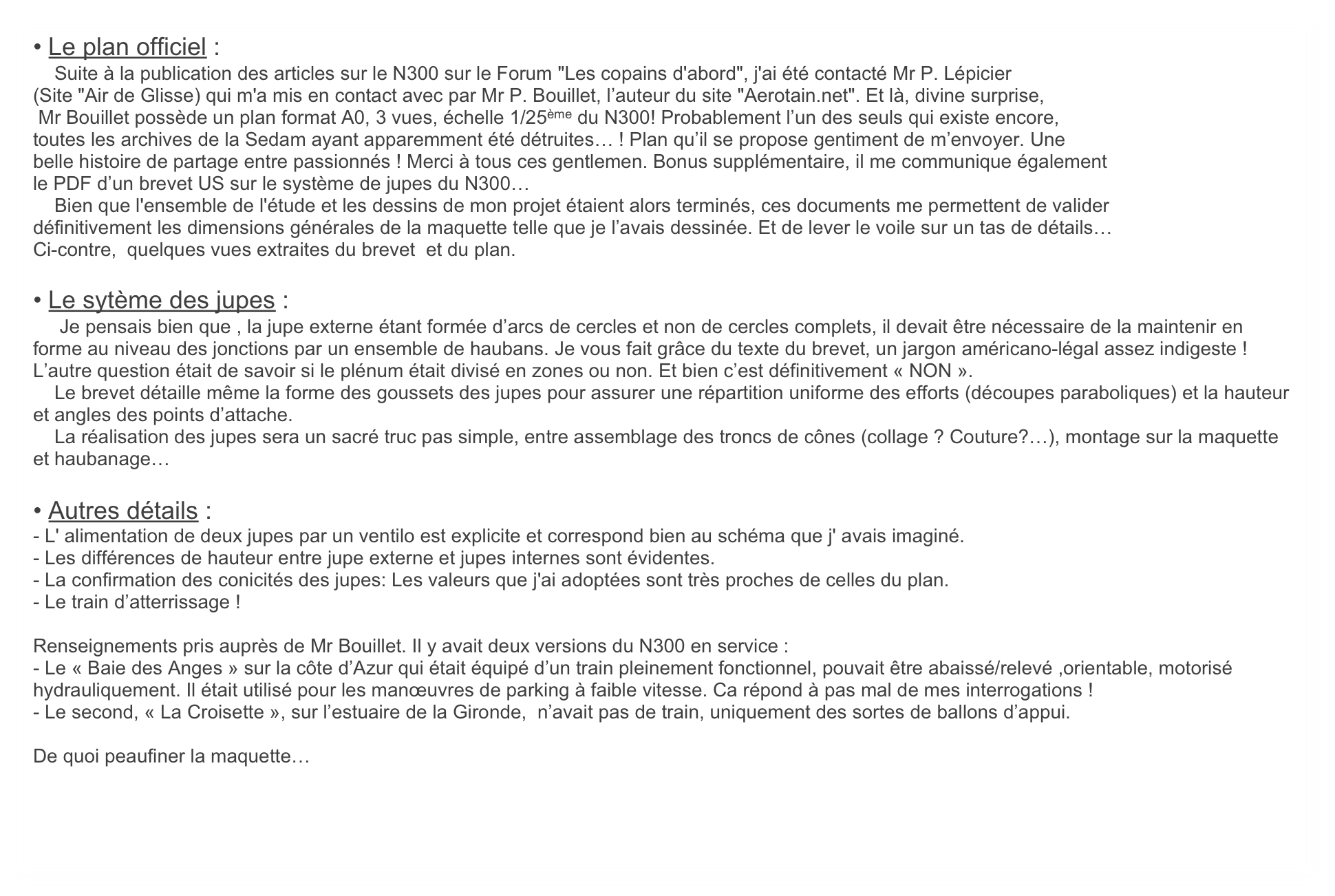 • Le plan officiel :
    Suite à la publication des articles sur le N300 sur le Forum "Les copains d'abord", j'ai été contacté Mr P. Lépicier 
(Site "Air de Glisse) qui m'a mis en contact avec par Mr P. Bouillet, l’auteur du site "Aerotain.net". Et là, divine surprise,
 Mr Bouillet possède un plan format A0, 3 vues, échelle 1/25ème du N300! Probablement l’un des seuls qui existe encore, 
toutes les archives de la Sedam ayant apparemment été détruites… ! Plan qu’il se propose gentiment de m’envoyer. Une
belle histoire de partage entre passionnés ! Merci à tous ces gentlemen. Bonus supplémentaire, il me communique également
le PDF d’un brevet US sur le système de jupes du N300… 
    Bien que l'ensemble de l'étude et les dessins de mon projet étaient alors terminés, ces documents me permettent de valider
définitivement les dimensions générales de la maquette telle que je l’avais dessinée. Et de lever le voile sur un tas de détails…
Ci-contre,  quelques vues extraites du brevet  et du plan.

• Le sytème des jupes :
     Je pensais bien que , la jupe externe étant formée d’arcs de cercles et non de cercles complets, il devait être nécessaire de la maintenir en forme au niveau des jonctions par un ensemble de haubans. Je vous fait grâce du texte du brevet, un jargon américano-légal assez indigeste ! L’autre question était de savoir si le plénum était divisé en zones ou non. Et bien c’est définitivement « NON ».
    Le brevet détaille même la forme des goussets des jupes pour assurer une répartition uniforme des efforts (découpes paraboliques) et la hauteur et angles des points d’attache. 
    La réalisation des jupes sera un sacré truc pas simple, entre assemblage des troncs de cônes (collage ? Couture?…), montage sur la maquette et haubanage…

• Autres détails :
- L' alimentation de deux jupes par un ventilo est explicite et correspond bien au schéma que j' avais imaginé.
- Les différences de hauteur entre jupe externe et jupes internes sont évidentes.
- La confirmation des conicités des jupes: Les valeurs que j'ai adoptées sont très proches de celles du plan.
- Le train d’atterrissage ! 

Renseignements pris auprès de Mr Bouillet. Il y avait deux versions du N300 en service : 
- Le « Baie des Anges » sur la côte d’Azur qui était équipé d’un train pleinement fonctionnel, pouvait être abaissé/relevé ,orientable, motorisé hydrauliquement. Il était utilisé pour les manœuvres de parking à faible vitesse. Ca répond à pas mal de mes interrogations !
- Le second, « La Croisette », sur l’estuaire de la Gironde,  n’avait pas de train, uniquement des sortes de ballons d’appui.

De quoi peaufiner la maquette… 


