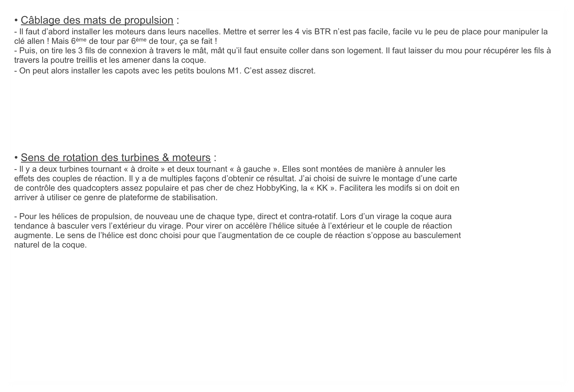 • Câblage des mats de propulsion :
- Il faut d’abord installer les moteurs dans leurs nacelles. Mettre et serrer les 4 vis BTR n’est pas facile, facile vu le peu de place pour manipuler la clé allen ! Mais 6ème de tour par 6ème de tour, ça se fait !
- Puis, on tire les 3 fils de connexion à travers le mât, mât qu’il faut ensuite coller dans son logement. Il faut laisser du mou pour récupérer les fils à travers la poutre treillis et les amener dans la coque.
- On peut alors installer les capots avec les petits boulons M1. C’est assez discret.








• Sens de rotation des turbines & moteurs :
- Il y a deux turbines tournant « à droite » et deux tournant « à gauche ». Elles sont montées de manière à annuler les
effets des couples de réaction. Il y a de multiples façons d’obtenir ce résultat. J’ai choisi de suivre le montage d’une carte
de contrôle des quadcopters assez populaire et pas cher de chez HobbyKing, la « KK ». Facilitera les modifs si on doit en
arriver à utiliser ce genre de plateforme de stabilisation.

- Pour les hélices de propulsion, de nouveau une de chaque type, direct et contra-rotatif. Lors d’un virage la coque aura
tendance à basculer vers l’extérieur du virage. Pour virer on accélère l’hélice située à l’extérieur et le couple de réaction
augmente. Le sens de l’hélice est donc choisi pour que l’augmentation de ce couple de réaction s’oppose au basculement 
naturel de la coque.

