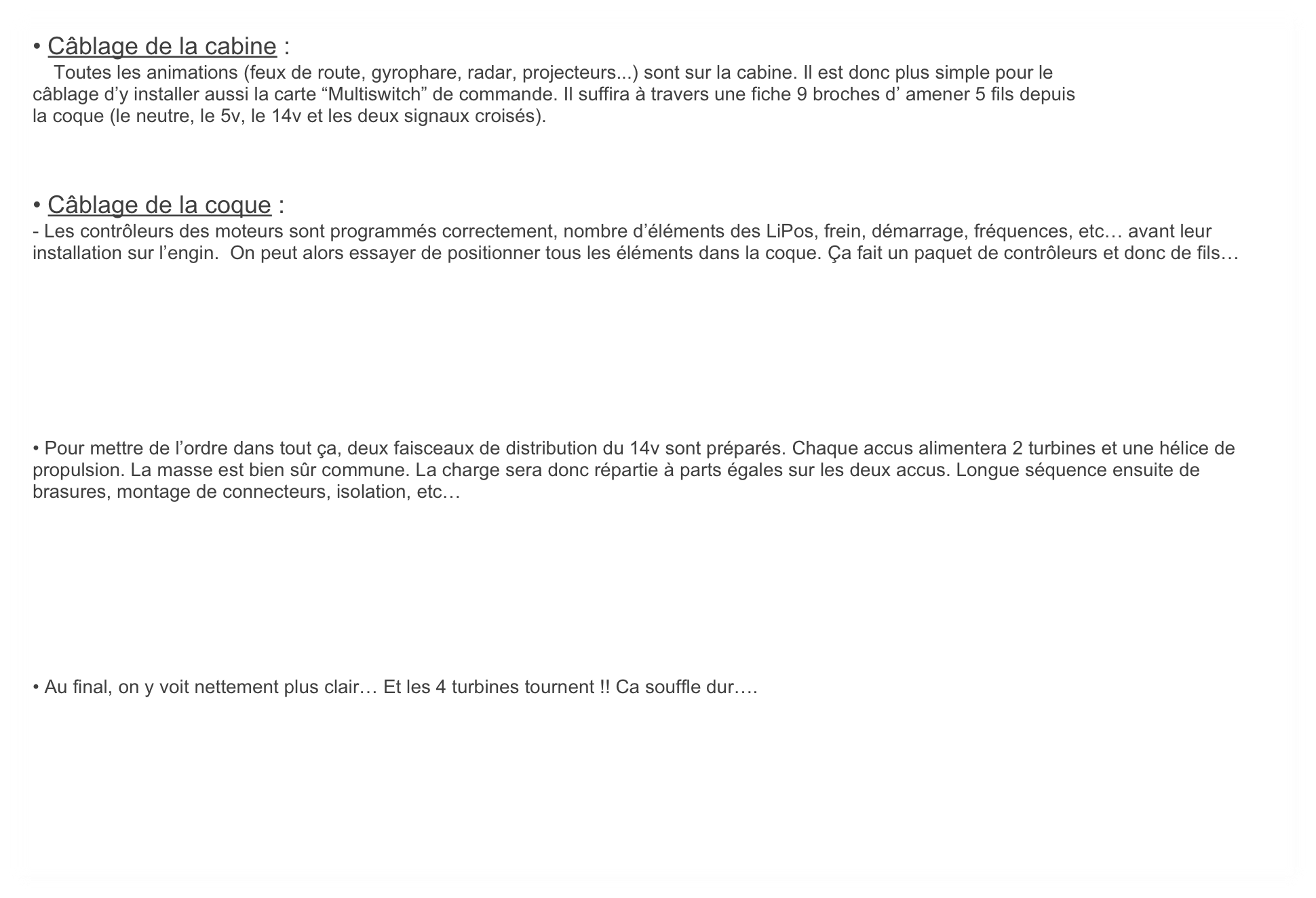• Câblage de la cabine :
    Toutes les animations (feux de route, gyrophare, radar, projecteurs...) sont sur la cabine. Il est donc plus simple pour le
câblage d’y installer aussi la carte “Multiswitch” de commande. Il suffira à travers une fiche 9 broches d’ amener 5 fils depuis
la coque (le neutre, le 5v, le 14v et les deux signaux croisés). 



• Câblage de la coque :
- Les contrôleurs des moteurs sont programmés correctement, nombre d’éléments des LiPos, frein, démarrage, fréquences, etc… avant leur installation sur l’engin.  On peut alors essayer de positionner tous les éléments dans la coque. Ça fait un paquet de contrôleurs et donc de fils…








• Pour mettre de l’ordre dans tout ça, deux faisceaux de distribution du 14v sont préparés. Chaque accus alimentera 2 turbines et une hélice de propulsion. La masse est bien sûr commune. La charge sera donc répartie à parts égales sur les deux accus. Longue séquence ensuite de brasures, montage de connecteurs, isolation, etc… 








• Au final, on y voit nettement plus clair… Et les 4 turbines tournent !! Ca souffle dur….

