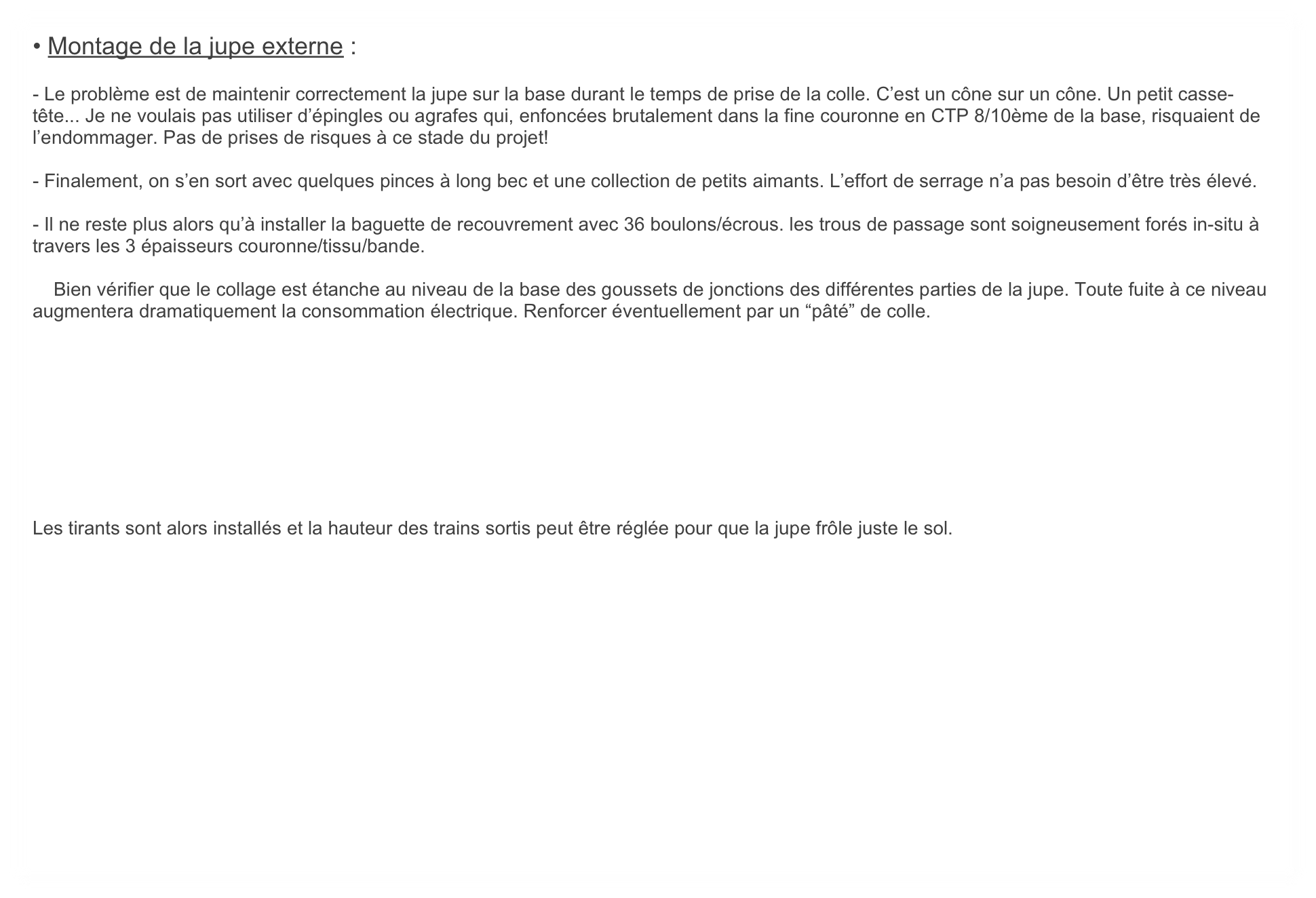 • Montage de la jupe externe : 

- Le problème est de maintenir correctement la jupe sur la base durant le temps de prise de la colle. C’est un cône sur un cône. Un petit casse-tête... Je ne voulais pas utiliser d’épingles ou agrafes qui, enfoncées brutalement dans la fine couronne en CTP 8/10ème de la base, risquaient de l’endommager. Pas de prises de risques à ce stade du projet!

- Finalement, on s’en sort avec quelques pinces à long bec et une collection de petits aimants. L’effort de serrage n’a pas besoin d’être très élevé.

- Il ne reste plus alors qu’à installer la baguette de recouvrement avec 36 boulons/écrous. les trous de passage sont soigneusement forés in-situ à travers les 3 épaisseurs couronne/tissu/bande.

    Bien vérifier que le collage est étanche au niveau de la base des goussets de jonctions des différentes parties de la jupe. Toute fuite à ce niveau augmentera dramatiquement la consommation électrique. Renforcer éventuellement par un “pâté” de colle.









Les tirants sont alors installés et la hauteur des trains sortis peut être réglée pour que la jupe frôle juste le sol.


