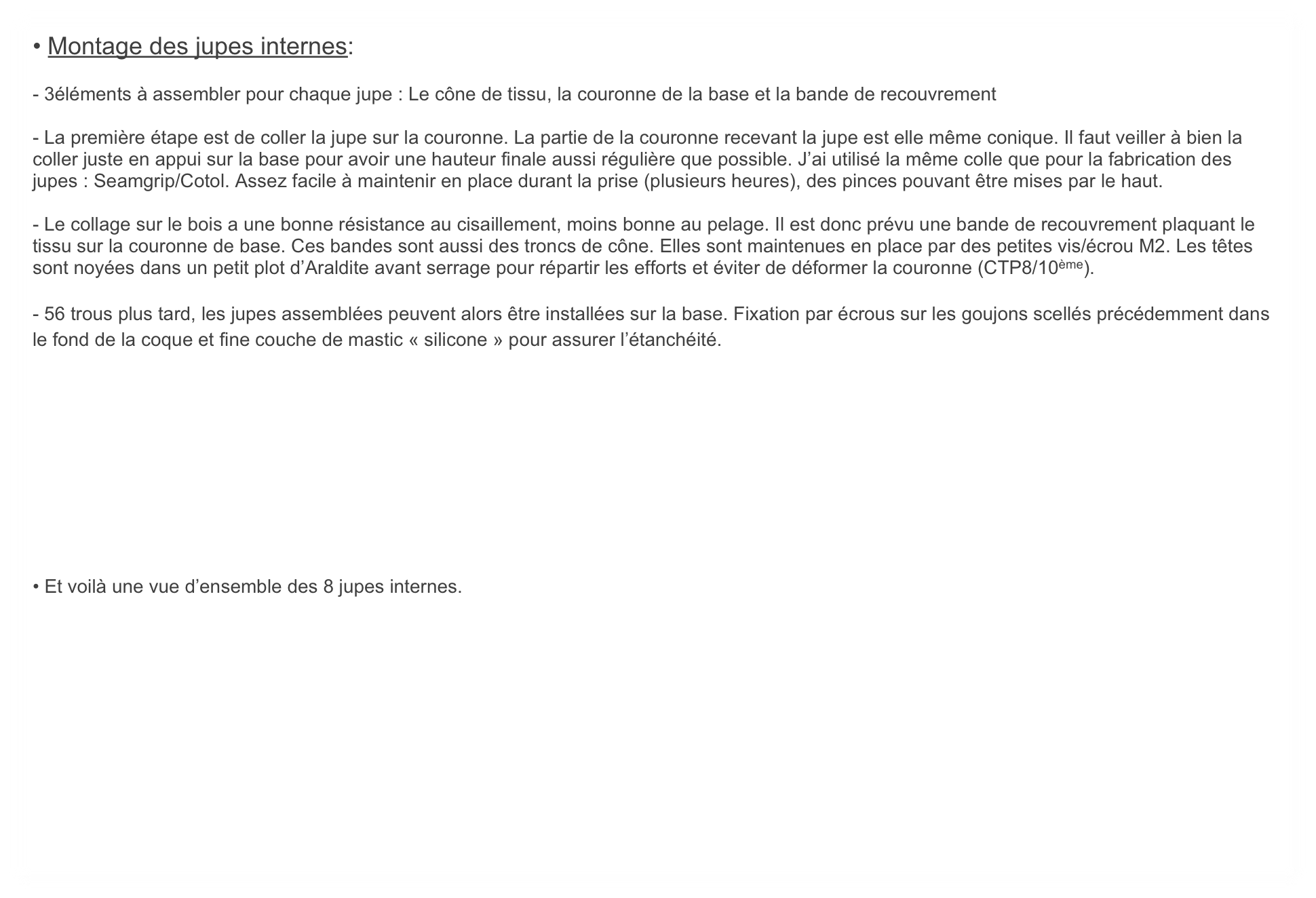 • Montage des jupes internes: 

- 3éléments à assembler pour chaque jupe : Le cône de tissu, la couronne de la base et la bande de recouvrement

- La première étape est de coller la jupe sur la couronne. La partie de la couronne recevant la jupe est elle même conique. Il faut veiller à bien la coller juste en appui sur la base pour avoir une hauteur finale aussi régulière que possible. J’ai utilisé la même colle que pour la fabrication des jupes : Seamgrip/Cotol. Assez facile à maintenir en place durant la prise (plusieurs heures), des pinces pouvant être mises par le haut.

- Le collage sur le bois a une bonne résistance au cisaillement, moins bonne au pelage. Il est donc prévu une bande de recouvrement plaquant le tissu sur la couronne de base. Ces bandes sont aussi des troncs de cône. Elles sont maintenues en place par des petites vis/écrou M2. Les têtes sont noyées dans un petit plot d’Araldite avant serrage pour répartir les efforts et éviter de déformer la couronne (CTP8/10ème).

- 56 trous plus tard, les jupes assemblées peuvent alors être installées sur la base. Fixation par écrous sur les goujons scellés précédemment dans le fond de la coque et fine couche de mastic « silicone » pour assurer l’étanchéité.










• Et voilà une vue d’ensemble des 8 jupes internes.
