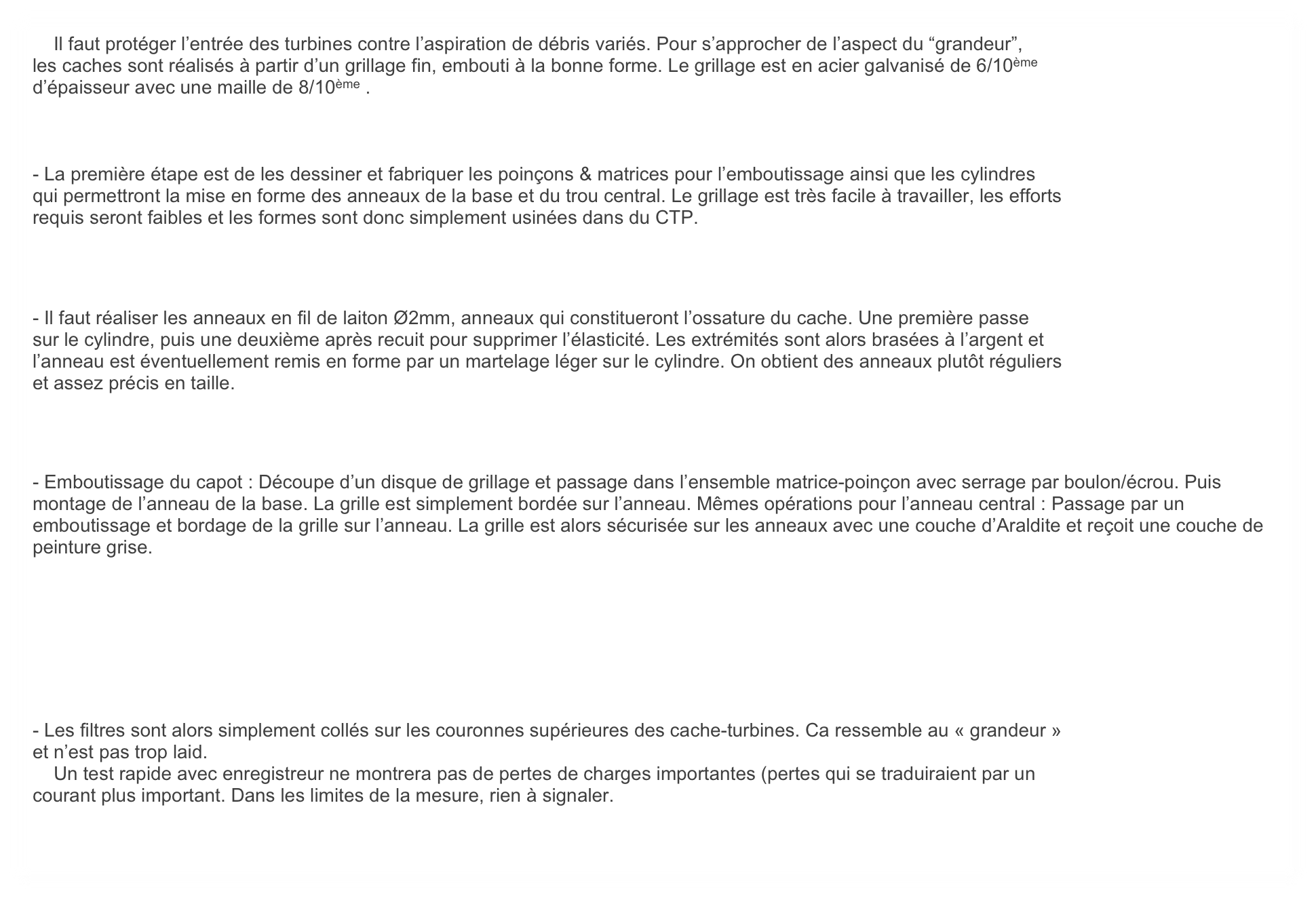     Il faut protéger l’entrée des turbines contre l’aspiration de débris variés. Pour s’approcher de l’aspect du “grandeur”,
les caches sont réalisés à partir d’un grillage fin, embouti à la bonne forme. Le grillage est en acier galvanisé de 6/10ème
d’épaisseur avec une maille de 8/10ème .



- La première étape est de les dessiner et fabriquer les poinçons & matrices pour l’emboutissage ainsi que les cylindres
qui permettront la mise en forme des anneaux de la base et du trou central. Le grillage est très facile à travailler, les efforts
requis seront faibles et les formes sont donc simplement usinées dans du CTP.



- Il faut réaliser les anneaux en fil de laiton Ø2mm, anneaux qui constitueront l’ossature du cache. Une première passe
sur le cylindre, puis une deuxième après recuit pour supprimer l’élasticité. Les extrémités sont alors brasées à l’argent et
l’anneau est éventuellement remis en forme par un martelage léger sur le cylindre. On obtient des anneaux plutôt réguliers
et assez précis en taille.



- Emboutissage du capot : Découpe d’un disque de grillage et passage dans l’ensemble matrice-poinçon avec serrage par boulon/écrou. Puis montage de l’anneau de la base. La grille est simplement bordée sur l’anneau. Mêmes opérations pour l’anneau central : Passage par un emboutissage et bordage de la grille sur l’anneau. La grille est alors sécurisée sur les anneaux avec une couche d’Araldite et reçoit une couche de peinture grise. 







- Les filtres sont alors simplement collés sur les couronnes supérieures des cache-turbines. Ca ressemble au « grandeur »
et n’est pas trop laid.
    Un test rapide avec enregistreur ne montrera pas de pertes de charges importantes (pertes qui se traduiraient par un
courant plus important. Dans les limites de la mesure, rien à signaler.