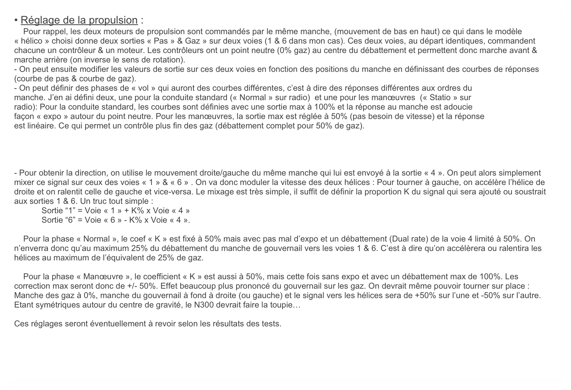 • Réglage de la propulsion :
    Pour rappel, les deux moteurs de propulsion sont commandés par le même manche, (mouvement de bas en haut) ce qui dans le modèle « hélico » choisi donne deux sorties « Pas » & Gaz » sur deux voies (1 & 6 dans mon cas). Ces deux voies, au départ identiques, commandent chacune un contrôleur & un moteur. Les contrôleurs ont un point neutre (0% gaz) au centre du débattement et permettent donc marche avant & marche arrière (on inverse le sens de rotation).
- On peut ensuite modifier les valeurs de sortie sur ces deux voies en fonction des positions du manche en définissant des courbes de réponses (courbe de pas & courbe de gaz). 
- On peut définir des phases de « vol » qui auront des courbes différentes, c’est à dire des réponses différentes aux ordres du
manche. J’en ai défini deux, une pour la conduite standard (« Normal » sur radio)  et une pour les manœuvres  (« Statio » sur
radio): Pour la conduite standard, les courbes sont définies avec une sortie max à 100% et la réponse au manche est adoucie
façon « expo » autour du point neutre. Pour les manœuvres, la sortie max est réglée à 50% (pas besoin de vitesse) et la réponse
est linéaire. Ce qui permet un contrôle plus fin des gaz (débattement complet pour 50% de gaz).




- Pour obtenir la direction, on utilise le mouvement droite/gauche du même manche qui lui est envoyé à la sortie « 4 ». On peut alors simplement mixer ce signal sur ceux des voies « 1 » & « 6 » . On va donc moduler la vitesse des deux hélices : Pour tourner à gauche, on accélère l’hélice de droite et on ralentit celle de gauche et vice-versa. Le mixage est très simple, il suffit de définir la proportion K du signal qui sera ajouté ou soustrait aux sorties 1 & 6. Un truc tout simple : 
            Sortie “1” = Voie « 1 » + K% x Voie « 4 »
            Sortie “6” = Voie « 6 » - K% x Voie « 4 ». 

    Pour la phase « Normal », le coef « K » est fixé à 50% mais avec pas mal d’expo et un débattement (Dual rate) de la voie 4 limité à 50%. On n’enverra donc qu’au maximum 25% du débattement du manche de gouvernail vers les voies 1 & 6. C’est à dire qu’on accélèrera ou ralentira les hélices au maximum de l’équivalent de 25% de gaz.

    Pour la phase « Manœuvre », le coefficient « K » est aussi à 50%, mais cette fois sans expo et avec un débattement max de 100%. Les correction max seront donc de +/- 50%. Effet beaucoup plus prononcé du gouvernail sur les gaz. On devrait même pouvoir tourner sur place : Manche des gaz à 0%, manche du gouvernail à fond à droite (ou gauche) et le signal vers les hélices sera de +50% sur l’une et -50% sur l’autre. Etant symétriques autour du centre de gravité, le N300 devrait faire la toupie…

Ces réglages seront éventuellement à revoir selon les résultats des tests.