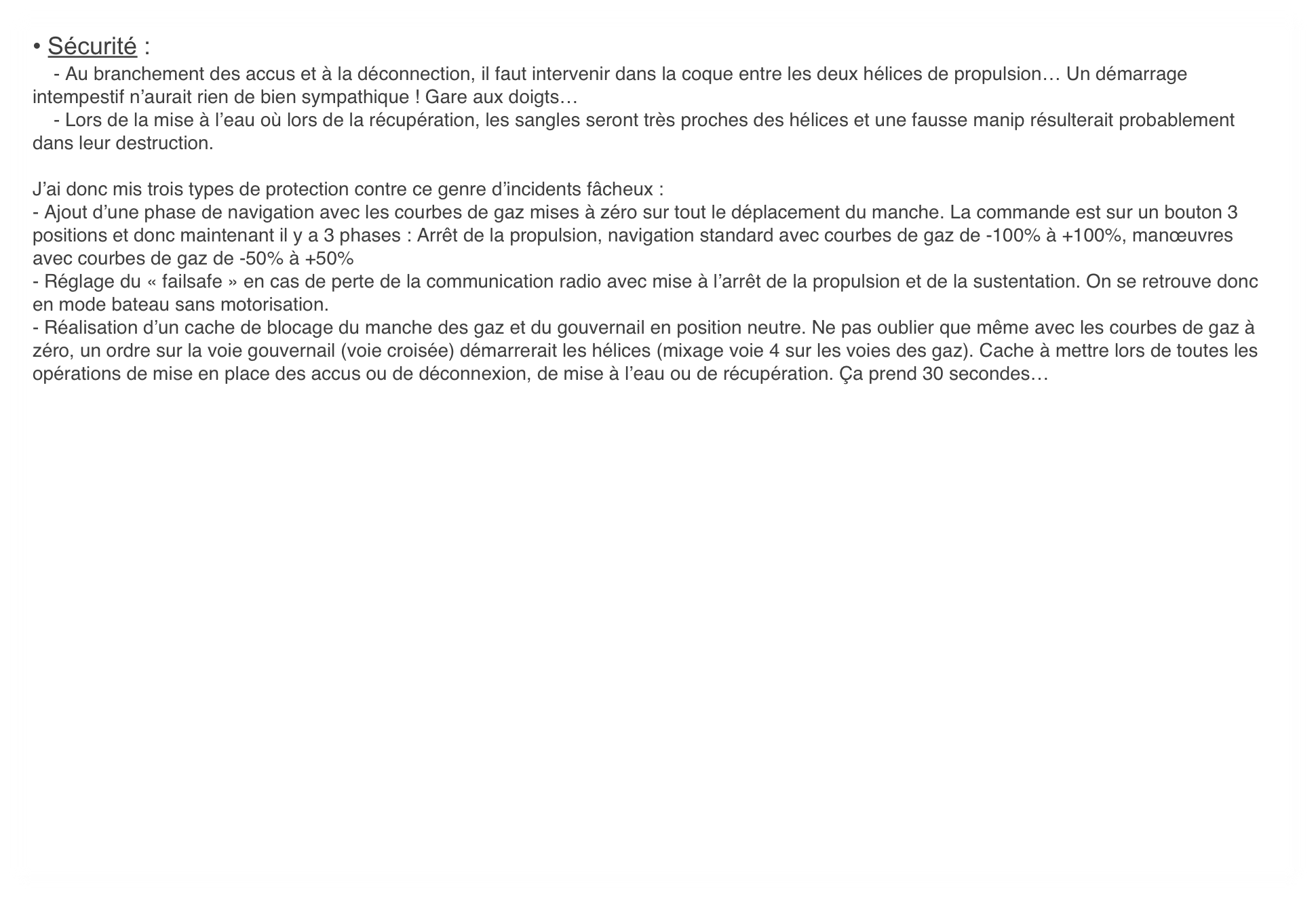 • Sécurité :
    - Au branchement des accus et à la déconnection, il faut intervenir dans la coque entre les deux hélices de propulsion… Un démarrage intempestif n’aurait rien de bien sympathique ! Gare aux doigts…
    - Lors de la mise à l’eau où lors de la récupération, les sangles seront très proches des hélices et une fausse manip résulterait probablement dans leur destruction.

J’ai donc mis trois types de protection contre ce genre d’incidents fâcheux :
- Ajout d’une phase de navigation avec les courbes de gaz mises à zéro sur tout le déplacement du manche. La commande est sur un bouton 3 positions et donc maintenant il y a 3 phases : Arrêt de la propulsion, navigation standard avec courbes de gaz de -100% à +100%, manœuvres avec courbes de gaz de -50% à +50%
- Réglage du « failsafe » en cas de perte de la communication radio avec mise à l’arrêt de la propulsion et de la sustentation. On se retrouve donc en mode bateau sans motorisation.
- Réalisation d’un cache de blocage du manche des gaz et du gouvernail en position neutre. Ne pas oublier que même avec les courbes de gaz à zéro, un ordre sur la voie gouvernail (voie croisée) démarrerait les hélices (mixage voie 4 sur les voies des gaz). Cache à mettre lors de toutes les opérations de mise en place des accus ou de déconnexion, de mise à l’eau ou de récupération. Ça prend 30 secondes…

