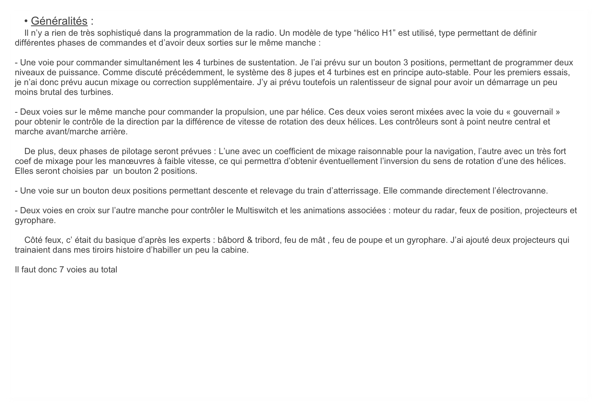    • Généralités :
    Il n’y a rien de très sophistiqué dans la programmation de la radio. Un modèle de type “hélico H1” est utilisé, type permettant de définir différentes phases de commandes et d’avoir deux sorties sur le même manche :

- Une voie pour commander simultanément les 4 turbines de sustentation. Je l’ai prévu sur un bouton 3 positions, permettant de programmer deux niveaux de puissance. Comme discuté précédemment, le système des 8 jupes et 4 turbines est en principe auto-stable. Pour les premiers essais, je n’ai donc prévu aucun mixage ou correction supplémentaire. J’y ai prévu toutefois un ralentisseur de signal pour avoir un démarrage un peu moins brutal des turbines.

- Deux voies sur le même manche pour commander la propulsion, une par hélice. Ces deux voies seront mixées avec la voie du « gouvernail » pour obtenir le contrôle de la direction par la différence de vitesse de rotation des deux hélices. Les contrôleurs sont à point neutre central et marche avant/marche arrière.

    De plus, deux phases de pilotage seront prévues : L’une avec un coefficient de mixage raisonnable pour la navigation, l’autre avec un très fort coef de mixage pour les manœuvres à faible vitesse, ce qui permettra d’obtenir éventuellement l’inversion du sens de rotation d’une des hélices. Elles seront choisies par  un bouton 2 positions.

- Une voie sur un bouton deux positions permettant descente et relevage du train d’atterrissage. Elle commande directement l’électrovanne.

- Deux voies en croix sur l’autre manche pour contrôler le Multiswitch et les animations associées : moteur du radar, feux de position, projecteurs et gyrophare.

    Côté feux, c’ était du basique d’après les experts : bâbord & tribord, feu de mât , feu de poupe et un gyrophare. J’ai ajouté deux projecteurs qui trainaient dans mes tiroirs histoire d’habiller un peu la cabine.

Il faut donc 7 voies au total
