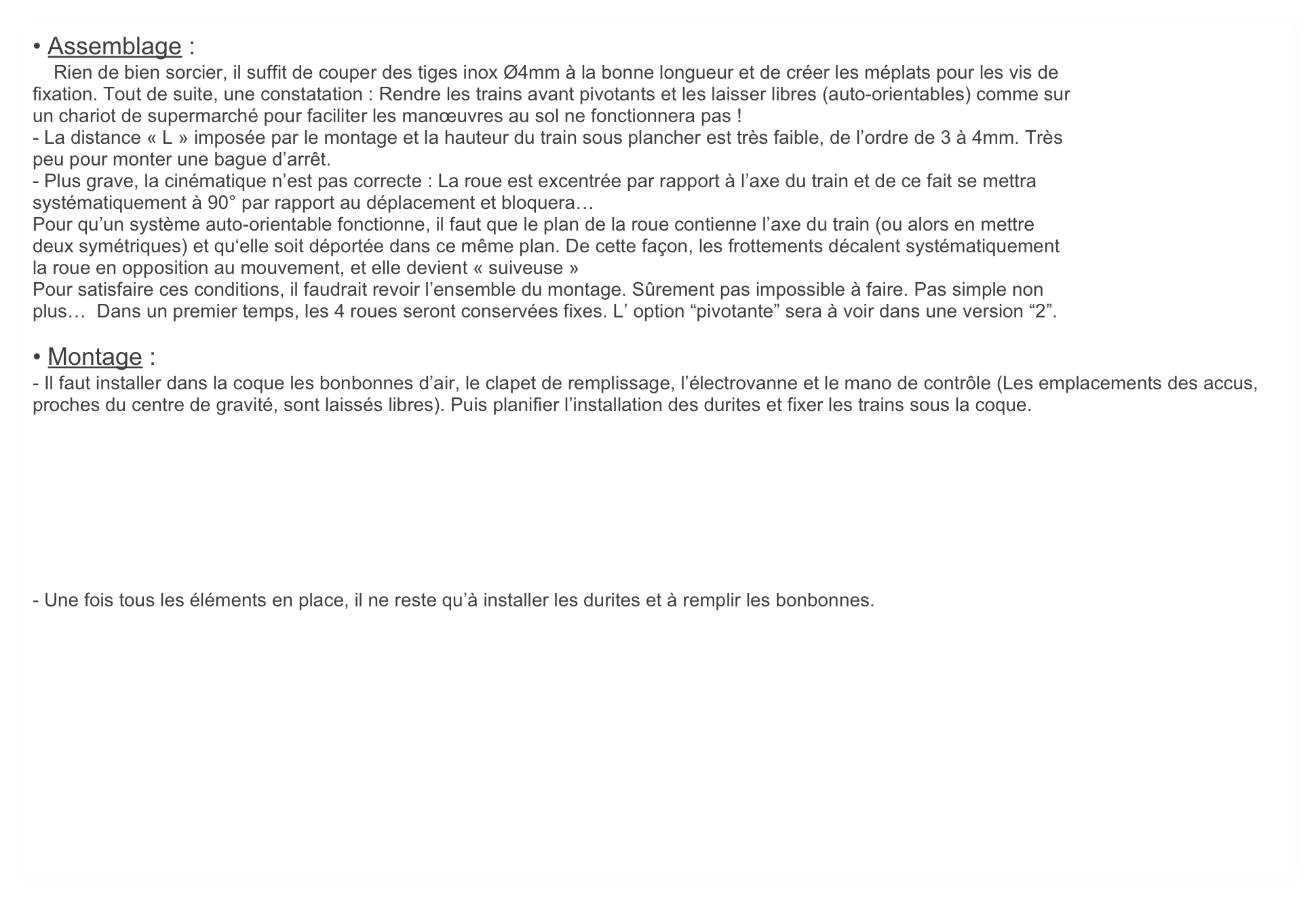 • Assemblage :
    Rien de bien sorcier, il suffit de couper des tiges inox Ø4mm à la bonne longueur et de créer les méplats pour les vis de
fixation. Tout de suite, une constatation : Rendre les trains avant pivotants et les laisser libres (auto-orientables) comme sur
un chariot de supermarché pour faciliter les manœuvres au sol ne fonctionnera pas !
- La distance « L » imposée par le montage et la hauteur du train sous plancher est très faible, de l’ordre de 3 à 4mm. Très
peu pour monter une bague d’arrêt.
- Plus grave, la cinématique n’est pas correcte : La roue est excentrée par rapport à l’axe du train et de ce fait se mettra
systématiquement à 90° par rapport au déplacement et bloquera… 
Pour qu’un système auto-orientable fonctionne, il faut que le plan de la roue contienne l’axe du train (ou alors en mettre
deux symétriques) et qu‘elle soit déportée dans ce même plan. De cette façon, les frottements décalent systématiquement
la roue en opposition au mouvement, et elle devient « suiveuse »
Pour satisfaire ces conditions, il faudrait revoir l’ensemble du montage. Sûrement pas impossible à faire. Pas simple non 
plus…  Dans un premier temps, les 4 roues seront conservées fixes. L’ option “pivotante” sera à voir dans une version “2”.

• Montage :
- Il faut installer dans la coque les bonbonnes d’air, le clapet de remplissage, l’électrovanne et le mano de contrôle (Les emplacements des accus, proches du centre de gravité, sont laissés libres). Puis planifier l’installation des durites et fixer les trains sous la coque.








- Une fois tous les éléments en place, il ne reste qu’à installer les durites et à remplir les bonbonnes.






