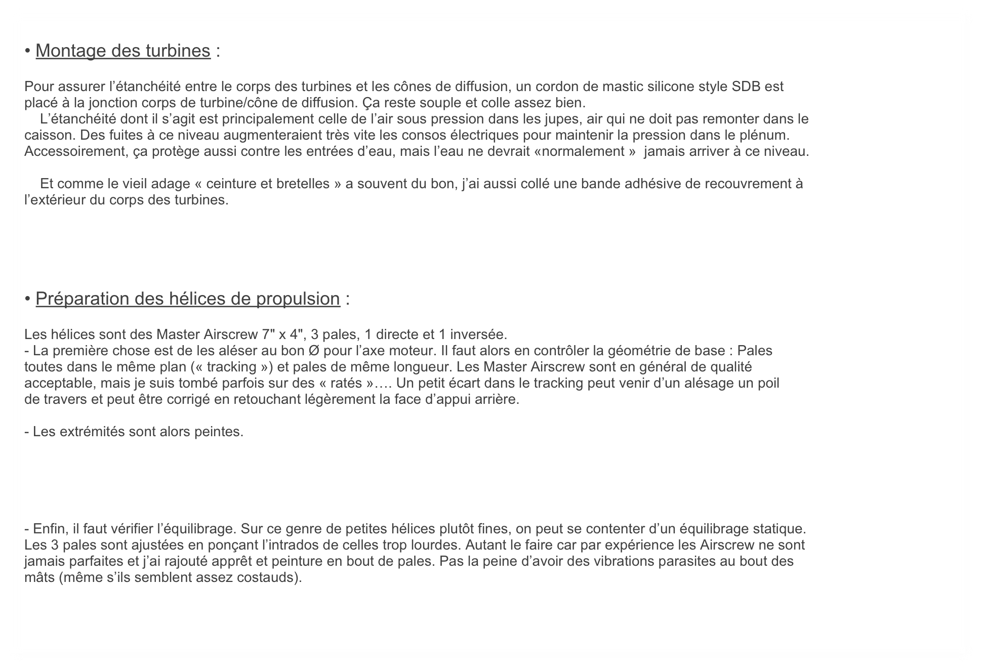 
• Montage des turbines :
    
Pour assurer l’étanchéité entre le corps des turbines et les cônes de diffusion, un cordon de mastic silicone style SDB est
placé à la jonction corps de turbine/cône de diffusion. Ça reste souple et colle assez bien. 
    L’étanchéité dont il s’agit est principalement celle de l’air sous pression dans les jupes, air qui ne doit pas remonter dans le
caisson. Des fuites à ce niveau augmenteraient très vite les consos électriques pour maintenir la pression dans le plénum.
Accessoirement, ça protège aussi contre les entrées d’eau, mais l’eau ne devrait «normalement »  jamais arriver à ce niveau.

    Et comme le vieil adage « ceinture et bretelles » a souvent du bon, j’ai aussi collé une bande adhésive de recouvrement à
l’extérieur du corps des turbines.





• Préparation des hélices de propulsion :

Les hélices sont des Master Airscrew 7" x 4", 3 pales, 1 directe et 1 inversée.
- La première chose est de les aléser au bon Ø pour l’axe moteur. Il faut alors en contrôler la géométrie de base : Pales
toutes dans le même plan (« tracking ») et pales de même longueur. Les Master Airscrew sont en général de qualité
acceptable, mais je suis tombé parfois sur des « ratés »…. Un petit écart dans le tracking peut venir d’un alésage un poil
de travers et peut être corrigé en retouchant légèrement la face d’appui arrière.

- Les extrémités sont alors peintes.





- Enfin, il faut vérifier l’équilibrage. Sur ce genre de petites hélices plutôt fines, on peut se contenter d’un équilibrage statique.
Les 3 pales sont ajustées en ponçant l’intrados de celles trop lourdes. Autant le faire car par expérience les Airscrew ne sont 
jamais parfaites et j’ai rajouté apprêt et peinture en bout de pales. Pas la peine d’avoir des vibrations parasites au bout des
mâts (même s’ils semblent assez costauds).

