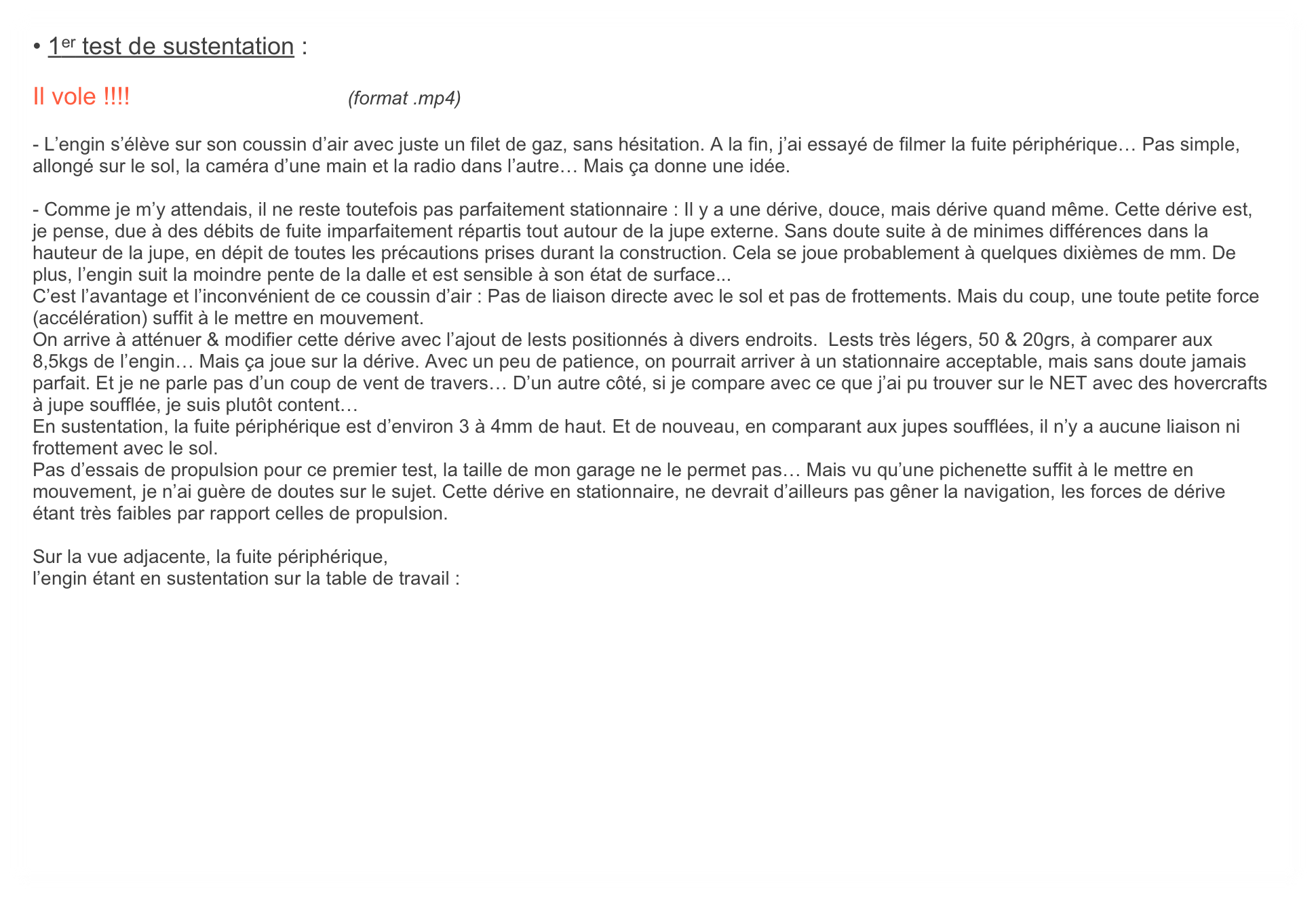 • 1er test de sustentation :

Il vole !!!!                                (format .mp4)

- L’engin s’élève sur son coussin d’air avec juste un filet de gaz, sans hésitation. A la fin, j’ai essayé de filmer la fuite périphérique… Pas simple, allongé sur le sol, la caméra d’une main et la radio dans l’autre… Mais ça donne une idée.

- Comme je m’y attendais, il ne reste toutefois pas parfaitement stationnaire : Il y a une dérive, douce, mais dérive quand même. Cette dérive est, je pense, due à des débits de fuite imparfaitement répartis tout autour de la jupe externe. Sans doute suite à de minimes différences dans la hauteur de la jupe, en dépit de toutes les précautions prises durant la construction. Cela se joue probablement à quelques dixièmes de mm. De plus, l’engin suit la moindre pente de la dalle et est sensible à son état de surface...
C’est l’avantage et l’inconvénient de ce coussin d’air : Pas de liaison directe avec le sol et pas de frottements. Mais du coup, une toute petite force (accélération) suffit à le mettre en mouvement.
On arrive à atténuer & modifier cette dérive avec l’ajout de lests positionnés à divers endroits.  Lests très légers, 50 & 20grs, à comparer aux 8,5kgs de l’engin… Mais ça joue sur la dérive. Avec un peu de patience, on pourrait arriver à un stationnaire acceptable, mais sans doute jamais parfait. Et je ne parle pas d’un coup de vent de travers… D’un autre côté, si je compare avec ce que j’ai pu trouver sur le NET avec des hovercrafts à jupe soufflée, je suis plutôt content…
En sustentation, la fuite périphérique est d’environ 3 à 4mm de haut. Et de nouveau, en comparant aux jupes soufflées, il n’y a aucune liaison ni frottement avec le sol.
Pas d’essais de propulsion pour ce premier test, la taille de mon garage ne le permet pas… Mais vu qu’une pichenette suffit à le mettre en mouvement, je n’ai guère de doutes sur le sujet. Cette dérive en stationnaire, ne devrait d’ailleurs pas gêner la navigation, les forces de dérive étant très faibles par rapport celles de propulsion.

Sur la vue adjacente, la fuite périphérique,
l’engin étant en sustentation sur la table de travail :

