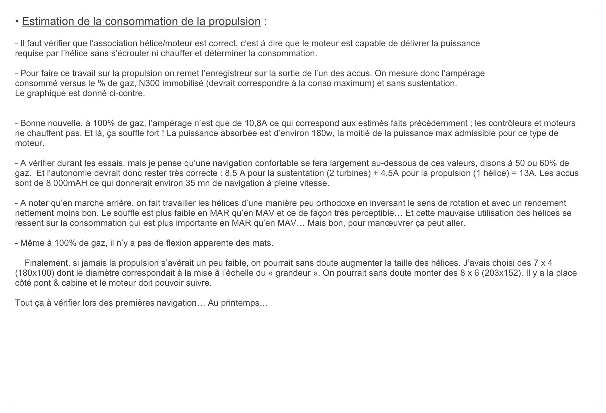 • Estimation de la consommation de la propulsion :

- Il faut vérifier que l’association hélice/moteur est correct, c’est à dire que le moteur est capable de délivrer la puissance
requise par l’hélice sans s’écrouler ni chauffer et déterminer la consommation.

- Pour faire ce travail sur la propulsion on remet l’enregistreur sur la sortie de l’un des accus. On mesure donc l’ampérage
consommé versus le % de gaz, N300 immobilisé (devrait correspondre à la conso maximum) et sans sustentation.
Le graphique est donné ci-contre.


- Bonne nouvelle, à 100% de gaz, l’ampérage n’est que de 10,8A ce qui correspond aux estimés faits précédemment ; les contrôleurs et moteurs ne chauffent pas. Et là, ça souffle fort ! La puissance absorbée est d’environ 180w, la moitié de la puissance max admissible pour ce type de moteur.

- A vérifier durant les essais, mais je pense qu’une navigation confortable se fera largement au-dessous de ces valeurs, disons à 50 ou 60% de gaz.  Et l’autonomie devrait donc rester très correcte : 8,5 A pour la sustentation (2 turbines) + 4,5A pour la propulsion (1 hélice) = 13A. Les accus sont de 8 000mAH ce qui donnerait environ 35 mn de navigation à pleine vitesse.

- A noter qu’en marche arrière, on fait travailler les hélices d’une manière peu orthodoxe en inversant le sens de rotation et avec un rendement nettement moins bon. Le souffle est plus faible en MAR qu’en MAV et ce de façon très perceptible… Et cette mauvaise utilisation des hélices se ressent sur la consommation qui est plus importante en MAR qu’en MAV… Mais bon, pour manœuvrer ça peut aller. 

- Même à 100% de gaz, il n’y a pas de flexion apparente des mats. 

    Finalement, si jamais la propulsion s’avérait un peu faible, on pourrait sans doute augmenter la taille des hélices. J’avais choisi des 7 x 4 (180x100) dont le diamètre correspondait à la mise à l’échelle du « grandeur ». On pourrait sans doute monter des 8 x 6 (203x152). Il y a la place côté pont & cabine et le moteur doit pouvoir suivre. 

Tout ça à vérifier lors des premières navigation… Au printemps… 
