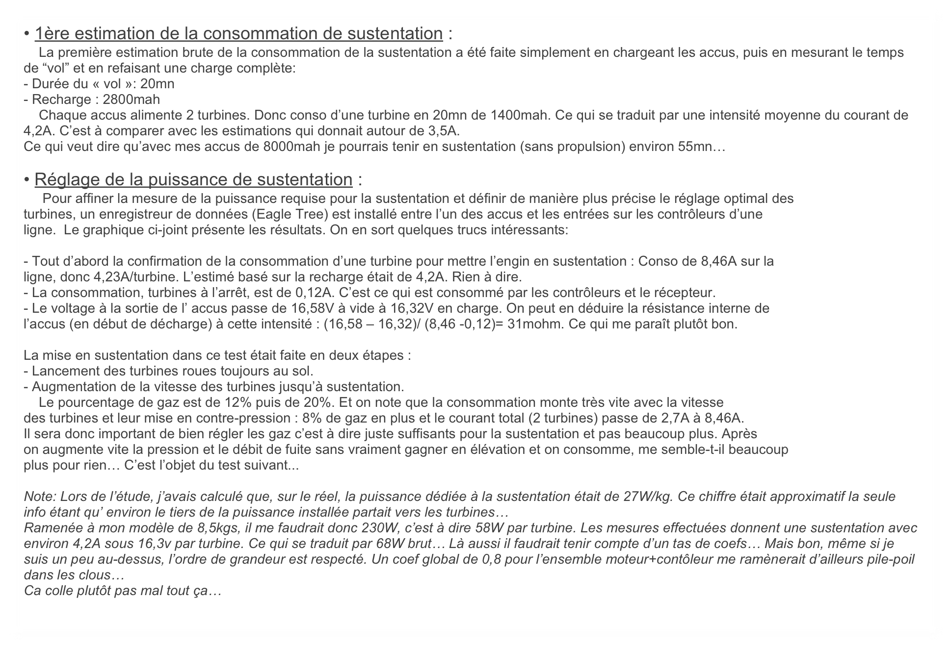 • 1ère estimation de la consommation de sustentation :
    La première estimation brute de la consommation de la sustentation a été faite simplement en chargeant les accus, puis en mesurant le temps de “vol” et en refaisant une charge complète:
- Durée du « vol »: 20mn
- Recharge : 2800mah
    Chaque accus alimente 2 turbines. Donc conso d’une turbine en 20mn de 1400mah. Ce qui se traduit par une intensité moyenne du courant de 4,2A. C’est à comparer avec les estimations qui donnait autour de 3,5A.
Ce qui veut dire qu’avec mes accus de 8000mah je pourrais tenir en sustentation (sans propulsion) environ 55mn… 

• Réglage de la puissance de sustentation :
     Pour affiner la mesure de la puissance requise pour la sustentation et définir de manière plus précise le réglage optimal des
turbines, un enregistreur de données (Eagle Tree) est installé entre l’un des accus et les entrées sur les contrôleurs d’une
ligne.  Le graphique ci-joint présente les résultats. On en sort quelques trucs intéressants:

- Tout d’abord la confirmation de la consommation d’une turbine pour mettre l’engin en sustentation : Conso de 8,46A sur la
ligne, donc 4,23A/turbine. L’estimé basé sur la recharge était de 4,2A. Rien à dire.
- La consommation, turbines à l’arrêt, est de 0,12A. C’est ce qui est consommé par les contrôleurs et le récepteur.
- Le voltage à la sortie de l’ accus passe de 16,58V à vide à 16,32V en charge. On peut en déduire la résistance interne de
l’accus (en début de décharge) à cette intensité : (16,58 – 16,32)/ (8,46 -0,12)= 31mohm. Ce qui me paraît plutôt bon.

La mise en sustentation dans ce test était faite en deux étapes :
- Lancement des turbines roues toujours au sol.
- Augmentation de la vitesse des turbines jusqu’à sustentation.
    Le pourcentage de gaz est de 12% puis de 20%. Et on note que la consommation monte très vite avec la vitesse
des turbines et leur mise en contre-pression : 8% de gaz en plus et le courant total (2 turbines) passe de 2,7A à 8,46A.
Il sera donc important de bien régler les gaz c’est à dire juste suffisants pour la sustentation et pas beaucoup plus. Après
on augmente vite la pression et le débit de fuite sans vraiment gagner en élévation et on consomme, me semble-t-il beaucoup
plus pour rien… C’est l’objet du test suivant...

Note: Lors de l’étude, j’avais calculé que, sur le réel, la puissance dédiée à la sustentation était de 27W/kg. Ce chiffre était approximatif la seule info étant qu’ environ le tiers de la puissance installée partait vers les turbines… 
Ramenée à mon modèle de 8,5kgs, il me faudrait donc 230W, c’est à dire 58W par turbine. Les mesures effectuées donnent une sustentation avec environ 4,2A sous 16,3v par turbine. Ce qui se traduit par 68W brut… Là aussi il faudrait tenir compte d’un tas de coefs… Mais bon, même si je suis un peu au-dessus, l’ordre de grandeur est respecté. Un coef global de 0,8 pour l’ensemble moteur+contôleur me ramènerait d’ailleurs pile-poil dans les clous… 
Ca colle plutôt pas mal tout ça…  
