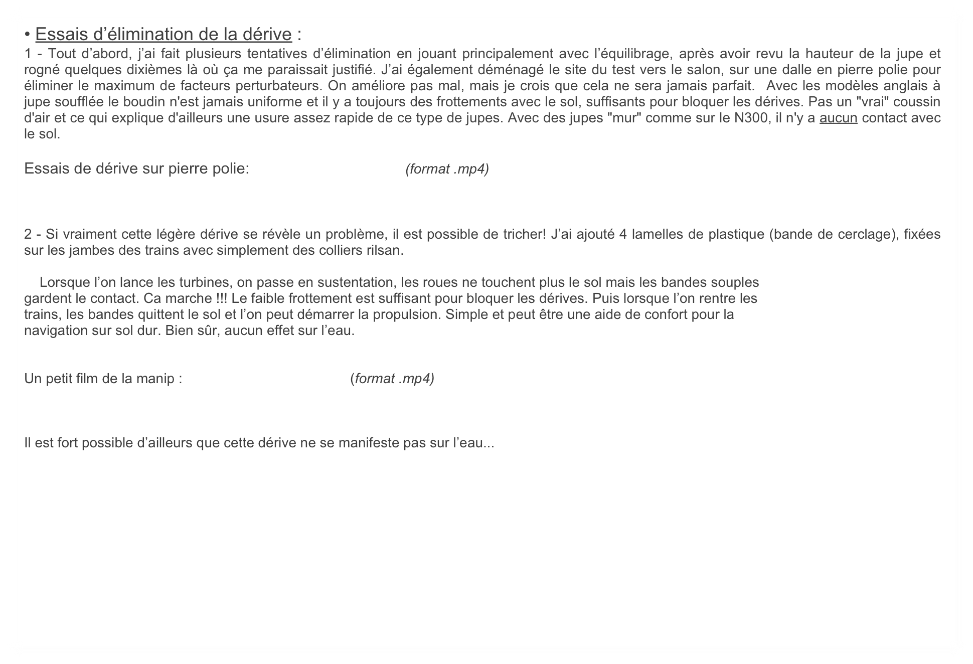 • Essais d’élimination de la dérive :
1 - Tout d’abord, j’ai fait plusieurs tentatives d’élimination en jouant principalement avec l’équilibrage, après avoir revu la hauteur de la jupe et rogné quelques dixièmes là où ça me paraissait justifié. J’ai également déménagé le site du test vers le salon, sur une dalle en pierre polie pour éliminer le maximum de facteurs perturbateurs. On améliore pas mal, mais je crois que cela ne sera jamais parfait.  Avec les modèles anglais à jupe soufflée le boudin n'est jamais uniforme et il y a toujours des frottements avec le sol, suffisants pour bloquer les dérives. Pas un "vrai" coussin d'air et ce qui explique d'ailleurs une usure assez rapide de ce type de jupes. Avec des jupes "mur" comme sur le N300, il n'y a aucun contact avec le sol.

Essais de dérive sur pierre polie:                                    (format .mp4)



2 - Si vraiment cette légère dérive se révèle un problème, il est possible de tricher! J’ai ajouté 4 lamelles de plastique (bande de cerclage), fixées sur les jambes des trains avec simplement des colliers rilsan.

    Lorsque l’on lance les turbines, on passe en sustentation, les roues ne touchent plus le sol mais les bandes souples
gardent le contact. Ca marche !!! Le faible frottement est suffisant pour bloquer les dérives. Puis lorsque l’on rentre les
trains, les bandes quittent le sol et l’on peut démarrer la propulsion. Simple et peut être une aide de confort pour la
navigation sur sol dur. Bien sûr, aucun effet sur l’eau.


Un petit film de la manip :                                           (format .mp4)



Il est fort possible d’ailleurs que cette dérive ne se manifeste pas sur l’eau...
