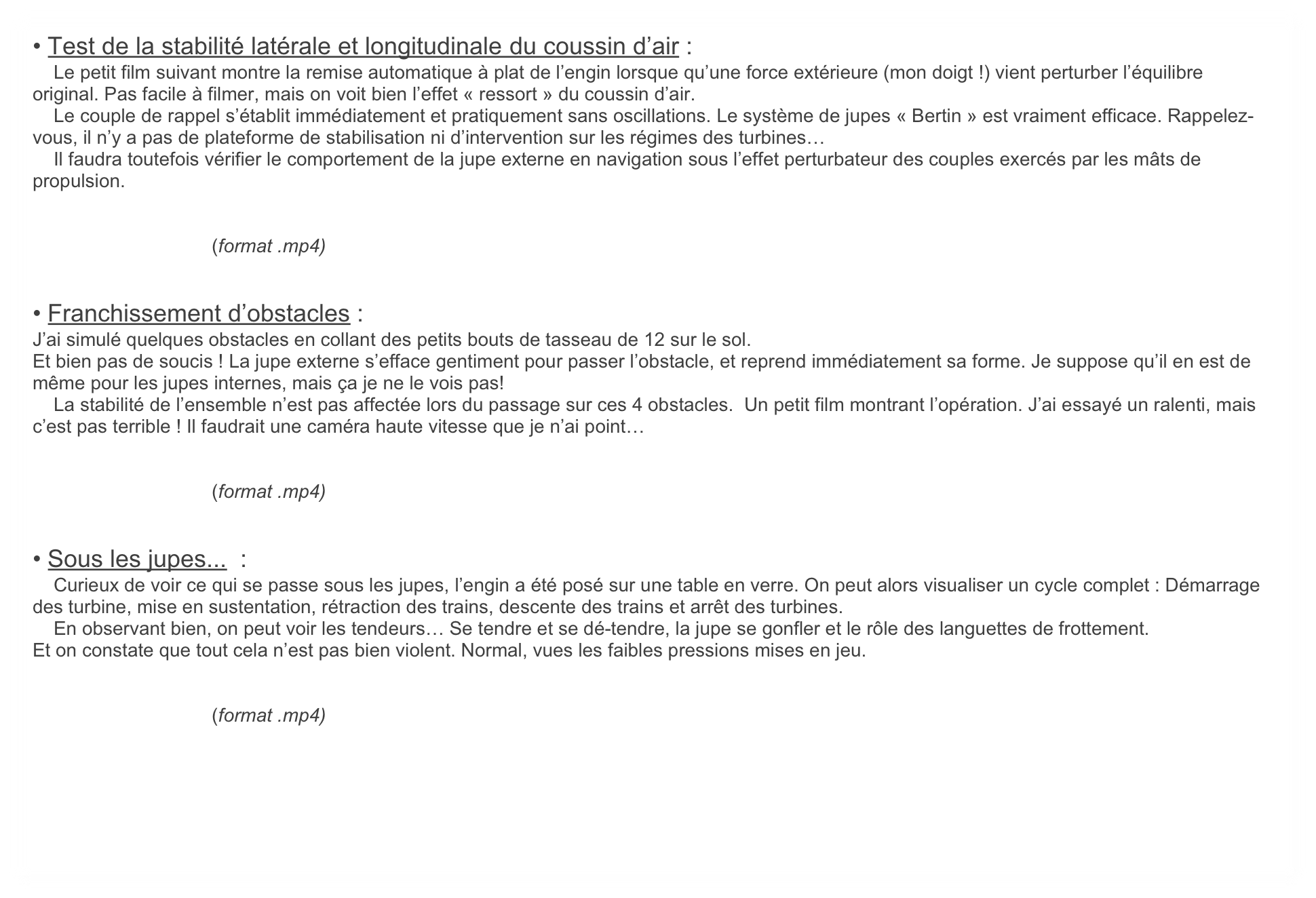 • Test de la stabilité latérale et longitudinale du coussin d’air :
    Le petit film suivant montre la remise automatique à plat de l’engin lorsque qu’une force extérieure (mon doigt !) vient perturber l’équilibre original. Pas facile à filmer, mais on voit bien l’effet « ressort » du coussin d’air. 
    Le couple de rappel s’établit immédiatement et pratiquement sans oscillations. Le système de jupes « Bertin » est vraiment efficace. Rappelez-vous, il n’y a pas de plateforme de stabilisation ni d’intervention sur les régimes des turbines… 
    Il faudra toutefois vérifier le comportement de la jupe externe en navigation sous l’effet perturbateur des couples exercés par les mâts de propulsion.


                                  (format .mp4)


• Franchissement d’obstacles :
J’ai simulé quelques obstacles en collant des petits bouts de tasseau de 12 sur le sol. 
Et bien pas de soucis ! La jupe externe s’efface gentiment pour passer l’obstacle, et reprend immédiatement sa forme. Je suppose qu’il en est de même pour les jupes internes, mais ça je ne le vois pas!
    La stabilité de l’ensemble n’est pas affectée lors du passage sur ces 4 obstacles.  Un petit film montrant l’opération. J’ai essayé un ralenti, mais c’est pas terrible ! Il faudrait une caméra haute vitesse que je n’ai point… 


                                  (format .mp4)


• Sous les jupes...  :
    Curieux de voir ce qui se passe sous les jupes, l’engin a été posé sur une table en verre. On peut alors visualiser un cycle complet : Démarrage des turbine, mise en sustentation, rétraction des trains, descente des trains et arrêt des turbines.
    En observant bien, on peut voir les tendeurs… Se tendre et se dé-tendre, la jupe se gonfler et le rôle des languettes de frottement. 
Et on constate que tout cela n’est pas bien violent. Normal, vues les faibles pressions mises en jeu.


                                  (format .mp4)
