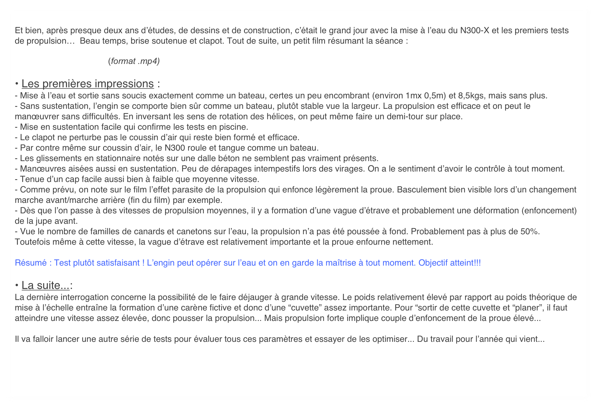 
Et bien, après presque deux ans d’études, de dessins et de construction, c’était le grand jour avec la mise à l’eau du N300-X et les premiers tests de propulsion…  Beau temps, brise soutenue et clapot. Tout de suite, un petit film résumant la séance :

                                       (format .mp4)
 
• Les premières impressions :
- Mise à l’eau et sortie sans soucis exactement comme un bateau, certes un peu encombrant (environ 1mx 0,5m) et 8,5kgs, mais sans plus.
- Sans sustentation, l’engin se comporte bien sûr comme un bateau, plutôt stable vue la largeur. La propulsion est efficace et on peut le manœuvrer sans difficultés. En inversant les sens de rotation des hélices, on peut même faire un demi-tour sur place. 
- Mise en sustentation facile qui confirme les tests en piscine. 
- Le clapot ne perturbe pas le coussin d’air qui reste bien formé et efficace.
- Par contre même sur coussin d’air, le N300 roule et tangue comme un bateau. 
- Les glissements en stationnaire notés sur une dalle béton ne semblent pas vraiment présents.
- Manœuvres aisées aussi en sustentation. Peu de dérapages intempestifs lors des virages. On a le sentiment d’avoir le contrôle à tout moment.
- Tenue d’un cap facile aussi bien à faible que moyenne vitesse.
- Comme prévu, on note sur le film l’effet parasite de la propulsion qui enfonce légèrement la proue. Basculement bien visible lors d’un changement marche avant/marche arrière (fin du film) par exemple.
- Dès que l’on passe à des vitesses de propulsion moyennes, il y a formation d’une vague d’étrave et probablement une déformation (enfoncement) de la jupe avant. 
- Vue le nombre de familles de canards et canetons sur l’eau, la propulsion n’a pas été poussée à fond. Probablement pas à plus de 50%. Toutefois même à cette vitesse, la vague d’étrave est relativement importante et la proue enfourne nettement.

Résumé : Test plutôt satisfaisant ! L’engin peut opérer sur l’eau et on en garde la maîtrise à tout moment. Objectif atteint!!!

• La suite...:
La dernière interrogation concerne la possibilité de le faire déjauger à grande vitesse. Le poids relativement élevé par rapport au poids théorique de mise à l’échelle entraîne la formation d’une carène fictive et donc d’une “cuvette” assez importante. Pour “sortir de cette cuvette et “planer”, il faut atteindre une vitesse assez élevée, donc pousser la propulsion... Mais propulsion forte implique couple d’enfoncement de la proue élevé... 

Il va falloir lancer une autre série de tests pour évaluer tous ces paramètres et essayer de les optimiser... Du travail pour l’année qui vient...