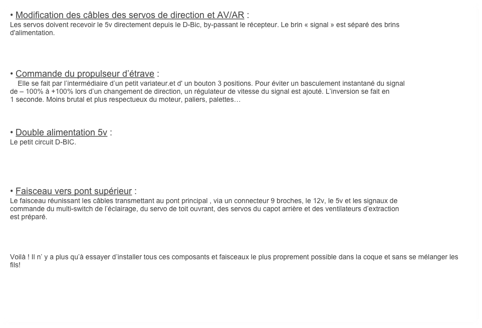 • Modification des câbles des servos de direction et AV/AR :
Les servos doivent recevoir le 5v directement depuis le D-Bic, by-passant le récepteur. Le brin « signal » est séparé des brins
d'alimentation.




• Commande du propulseur d’étrave :
    Elle se fait par l’intermédiaire d’un petit variateur.et d' un bouton 3 positions. Pour éviter un basculement instantané du signal
de – 100% à +100% lors d’un changement de direction, un régulateur de vitesse du signal est ajouté. L’inversion se fait en
1 seconde. Moins brutal et plus respectueux du moteur, paliers, palettes…



• Double alimentation 5v :
Le petit circuit D-BIC.





• Faisceau vers pont supérieur :
Le faisceau réunissant les câbles transmettant au pont principal , via un connecteur 9 broches, le 12v, le 5v et les signaux de
commande du multi-switch de l’éclairage, du servo de toit ouvrant, des servos du capot arrière et des ventilateurs d’extraction
est préparé.




Voilà ! Il n’ y a plus qu’à essayer d’installer tous ces composants et faisceaux le plus proprement possible dans la coque et sans se mélanger les fils!


