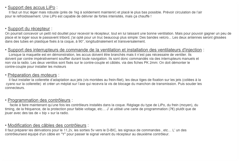 • Support des accus LiPo :
    Il faut un truc léger mais robuste (près de 1kg à solidement maintenir) et placé le plus bas possible. Prévoir circulation de l’air
pour le refroidissement. Une LiPo est capable de délivrer de fortes intensités, mais ça chauffe !


• Support du récepteur :
On pourrait concevoir un petit nid douillet pour recevoir le récepteur, tout en lui laissant une bonne ventilation. Mais pour pouvoir gagner un peu de place et le loger sous le passavent tribord, j'ai opté pour un truc beaucoup plus simple: Des bandes velcro... Les deux antennes seront glissées dans des tubes en plastique fixés à la coque, à 90°, longitudinalement et transversalement.

• Support des interrupteurs de commande de la ventilation et installation des ventilateurs d'injection :
    Lorsque la maquette est en démonstration, les accus doivent être branchés mais il n’est pas nécessaire de ventiler. Ils 
doivent par contre impérativement souffler durant toute navigation. Ils sont donc commandés via des interrupteurs manuels et 
non via la radio. Les deux ventilos sont fixés sur le contre-couple et câblés. via des fiches PK 2mm: On doit démonter le 
contre-couple pour installer les moteurs

• Préparation des moteurs :
    Il faut installer la collerette d’adaptation aux jets (vis montées au frein-filet), les deux tiges de fixation sur les jets (collées à la
 cyano sur la collerette)  et créer un méplat sur l’axe qui recevra la vis de blocage du manchon de transmission. Puis souder les
connecteurs.


• Programmation des contrôleurs :
     facile à faire maintenant qu’une fois les contrôleurs installés dans la coque. Réglage du type de LiPo, du frein (moyen), du
timing, de la fréquence, de la protection pour faible voltage, etc… J’ ai utilisé une carte de programmation (7€) plutôt que de
jouer avec des tas de « bip » sur la radio.


• Modification des câbles des contrôleurs :
Il faut préparer les dérivations pour le 11,2v, les sorties 5v vers le D-BIC, les signaux de commandes , etc… L' un des
contrôleursest équipé d'un câble en "Y" pour passer le signal venant du récepteur au deuxième contrôleur.
