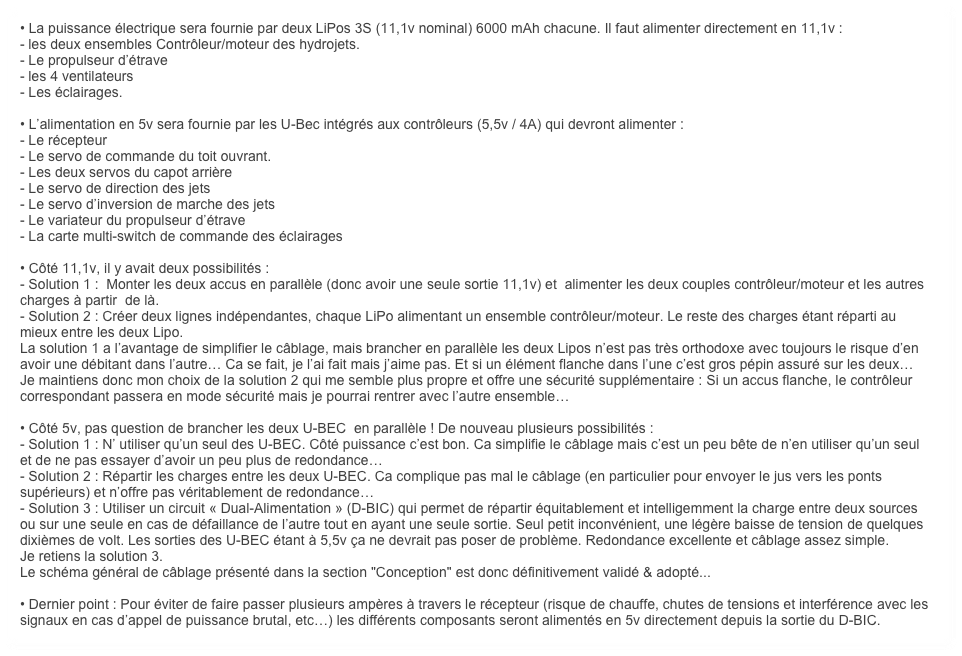 • La puissance électrique sera fournie par deux LiPos 3S (11,1v nominal) 6000 mAh chacune. Il faut alimenter directement en 11,1v :
- les deux ensembles Contrôleur/moteur des hydrojets.
- Le propulseur d’étrave
- les 4 ventilateurs
- Les éclairages.

• L’alimentation en 5v sera fournie par les U-Bec intégrés aux contrôleurs (5,5v / 4A) qui devront alimenter :
- Le récepteur
- Le servo de commande du toit ouvrant.
- Les deux servos du capot arrière
- Le servo de direction des jets
- Le servo d’inversion de marche des jets 
- Le variateur du propulseur d’étrave
- La carte multi-switch de commande des éclairages

• Côté 11,1v, il y avait deux possibilités : 
- Solution 1 :  Monter les deux accus en parallèle (donc avoir une seule sortie 11,1v) et  alimenter les deux couples contrôleur/moteur et les autres charges à partir  de là.
- Solution 2 : Créer deux lignes indépendantes, chaque LiPo alimentant un ensemble contrôleur/moteur. Le reste des charges étant réparti au mieux entre les deux Lipo. 
La solution 1 a l’avantage de simplifier le câblage, mais brancher en parallèle les deux Lipos n’est pas très orthodoxe avec toujours le risque d’en avoir une débitant dans l’autre… Ca se fait, je l’ai fait mais j’aime pas. Et si un élément flanche dans l’une c’est gros pépin assuré sur les deux…
Je maintiens donc mon choix de la solution 2 qui me semble plus propre et offre une sécurité supplémentaire : Si un accus flanche, le contrôleur correspondant passera en mode sécurité mais je pourrai rentrer avec l’autre ensemble…

• Côté 5v, pas question de brancher les deux U-BEC  en parallèle ! De nouveau plusieurs possibilités :
- Solution 1 : N’ utiliser qu’un seul des U-BEC. Côté puissance c’est bon. Ca simplifie le câblage mais c’est un peu bête de n’en utiliser qu’un seul et de ne pas essayer d’avoir un peu plus de redondance…
- Solution 2 : Répartir les charges entre les deux U-BEC. Ca complique pas mal le câblage (en particulier pour envoyer le jus vers les ponts supérieurs) et n’offre pas véritablement de redondance… 
- Solution 3 : Utiliser un circuit « Dual-Alimentation » (D-BIC) qui permet de répartir équitablement et intelligemment la charge entre deux sources ou sur une seule en cas de défaillance de l’autre tout en ayant une seule sortie. Seul petit inconvénient, une légère baisse de tension de quelques dixièmes de volt. Les sorties des U-BEC étant à 5,5v ça ne devrait pas poser de problème. Redondance excellente et câblage assez simple.
Je retiens la solution 3.
Le schéma général de câblage présenté dans la section "Conception" est donc définitivement validé & adopté...

• Dernier point : Pour éviter de faire passer plusieurs ampères à travers le récepteur (risque de chauffe, chutes de tensions et interférence avec les signaux en cas d’appel de puissance brutal, etc…) les différents composants seront alimentés en 5v directement depuis la sortie du D-BIC.