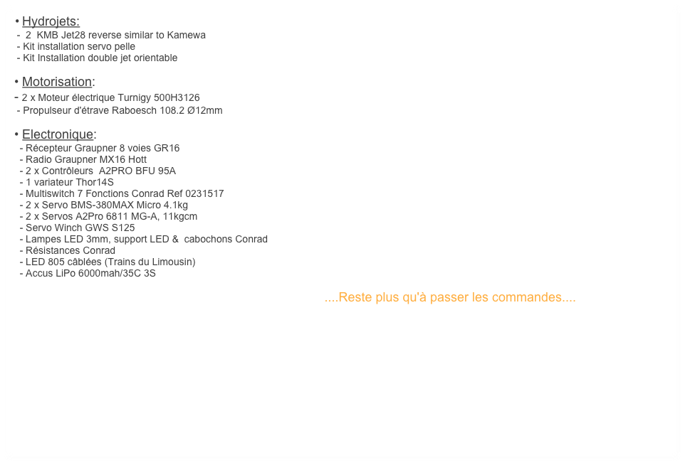 	•	Hydrojets:    
 -  2  KMB Jet28 reverse similar to Kamewa
 - Kit installation servo pelle
 - Kit Installation double jet orientable

• Motorisation:
- 2 x Moteur électrique Turnigy 500H3126
 - Propulseur d'étrave Raboesch 108.2 Ø12mm 

• Electronique:
  - Récepteur Graupner 8 voies GR16
  - Radio Graupner MX16 Hott
  - 2 x Contrôleurs  A2PRO BFU 95A
  - 1 variateur Thor14S
  - Multiswitch 7 Fonctions Conrad Ref 0231517
  - 2 x Servo BMS-380MAX Micro 4.1kg
  - 2 x Servos A2Pro 6811 MG-A, 11kgcm   
  - Servo Winch GWS S125
  - Lampes LED 3mm, support LED &  cabochons Conrad
  - Résistances Conrad
  - LED 805 câblées (Trains du Limousin)
  - Accus LiPo 6000mah/35C 3S 

                                                                                                            ....Reste plus qu'à passer les commandes....