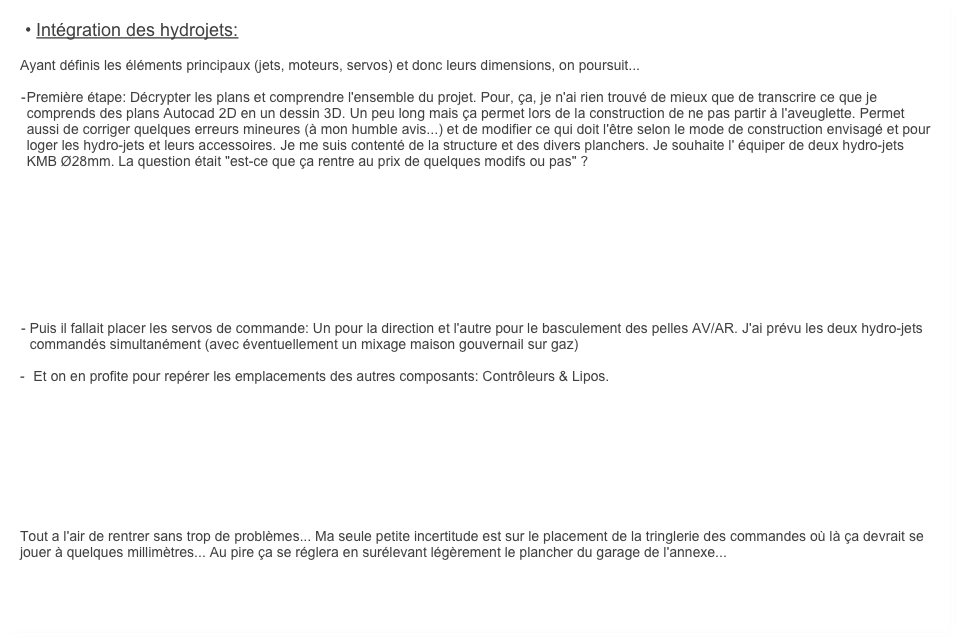  • Intégration des hydrojets:
	
Ayant définis les éléments principaux (jets, moteurs, servos) et donc leurs dimensions, on poursuit...

	-	Première étape: Décrypter les plans et comprendre l'ensemble du projet. Pour, ça, je n'ai rien trouvé de mieux que de transcrire ce que je comprends des plans Autocad 2D en un dessin 3D. Un peu long mais ça permet lors de la construction de ne pas partir à l'aveuglette. Permet aussi de corriger quelques erreurs mineures (à mon humble avis...) et de modifier ce qui doit l'être selon le mode de construction envisagé et pour loger les hydro-jets et leurs accessoires. Je me suis contenté de la structure et des divers planchers. Je souhaite l' équiper de deux hydro-jets KMB Ø28mm. La question était "est-ce que ça rentre au prix de quelques modifs ou pas" ? 









	-	Puis il fallait placer les servos de commande: Un pour la direction et l'autre pour le basculement des pelles AV/AR. J'ai prévu les deux hydro-jets commandés simultanément (avec éventuellement un mixage maison gouvernail sur gaz)

-	 Et on en profite pour repérer les emplacements des autres composants: Contrôleurs & Lipos.









Tout a l'air de rentrer sans trop de problèmes... Ma seule petite incertitude est sur le placement de la tringlerie des commandes où là ça devrait se jouer à quelques millimètres... Au pire ça se réglera en surélevant légèrement le plancher du garage de l'annexe...