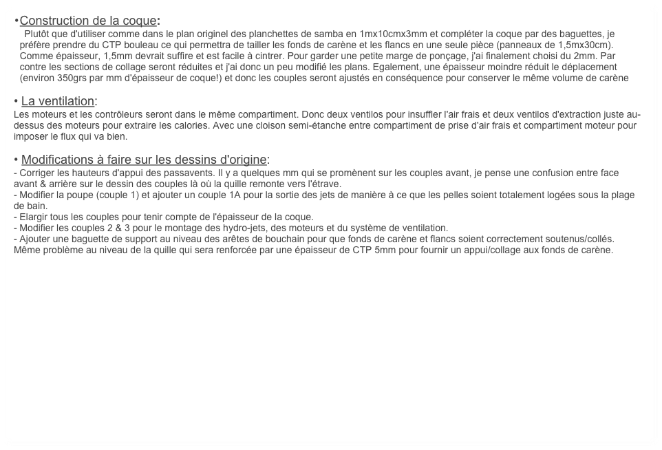 	•	Construction de la coque: 
    Plutôt que d'utiliser comme dans le plan originel des planchettes de samba en 1mx10cmx3mm et compléter la coque par des baguettes, je préfère prendre du CTP bouleau ce qui permettra de tailler les fonds de carène et les flancs en une seule pièce (panneaux de 1,5mx30cm). Comme épaisseur, 1,5mm devrait suffire et est facile à cintrer. Pour garder une petite marge de ponçage, j'ai finalement choisi du 2mm. Par contre les sections de collage seront réduites et j'ai donc un peu modifié les plans. Egalement, une épaisseur moindre réduit le déplacement (environ 350grs par mm d'épaisseur de coque!) et donc les couples seront ajustés en conséquence pour conserver le même volume de carène

• La ventilation: 
Les moteurs et les contrôleurs seront dans le même compartiment. Donc deux ventilos pour insuffler l'air frais et deux ventilos d'extraction juste au-dessus des moteurs pour extraire les calories. Avec une cloison semi-étanche entre compartiment de prise d'air frais et compartiment moteur pour imposer le flux qui va bien.

• Modifications à faire sur les dessins d'origine:
- Corriger les hauteurs d'appui des passavents. Il y a quelques mm qui se promènent sur les couples avant, je pense une confusion entre face avant & arrière sur le dessin des couples là où la quille remonte vers l'étrave.
- Modifier la poupe (couple 1) et ajouter un couple 1A pour la sortie des jets de manière à ce que les pelles soient totalement logées sous la plage de bain. 
- Elargir tous les couples pour tenir compte de l'épaisseur de la coque.
- Modifier les couples 2 & 3 pour le montage des hydro-jets, des moteurs et du système de ventilation.
- Ajouter une baguette de support au niveau des arêtes de bouchain pour que fonds de carène et flancs soient correctement soutenus/collés. Même problème au niveau de la quille qui sera renforcée par une épaisseur de CTP 5mm pour fournir un appui/collage aux fonds de carène. 