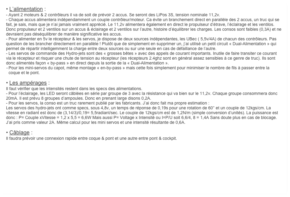 • L’alimentation :
- Ayant 2 moteurs & 2 contrôleurs il va de soit de prévoir 2 accus. Se seront des LiPos 3S, tension nominale 11,2v.
- Chaque accus alimentera indépendamment un couple contrôleur/moteur. Ca évite un branchement direct en parallèle des 2 accus, un truc qui se fait, je sais, mais que je n’ai jamais vraiment apprécié. Le 11,2v alimentera également en direct le propulseur d’étrave, l’éclairage et les ventilos. Donc propulseur et 2 ventilos sur un accus & éclairage et 2 ventilos sur l’autre, histoire d’équilibrer les charges. Les consos sont faibles (0,3A) et ne devraient pas déséquilibrer de manière significative les accus.
- Pour alimenter en 5v le récepteur & les servos, je dispose de deux sources indépendantes, les UBec ( 5,5v/4A) de chacun des contrôleurs. Pas question de les brancher directement en parallèle ! Plutôt que de simplement en supprimer un, j’ai utilisé un petit circuit « Dual-Alimentation » qui permet de répartir intelligemment la charge entre deux sources ou sur une seule en cas de défaillance de l’autre.
- Les servos de commande des Hydro-jets sont des « grosses bêtes » avec des appels de courant importants. Inutile de faire transiter ce courant via le récepteur et risquer une chute de tension au récepteur (les récepteurs 2.4ghz sont en général assez sensibles à ce genre de truc). Ils sont donc alimentés façon « by-pass » en direct depuis la sortie de la « Dual-Alimentation ».
	-	Pour les mini-servos du capot, même montage « en-by-pass » mais cette fois simplement pour minimiser le nombre de fils à passer entre la coque et le pont.

• Les ampérages :
Il faut vérifier que les intensités restent dans les specs des alimentations.
- Pour l’éclairage, les LED seront câblées en série par groupe de 3 avec la résistance qui va bien sur le 11,2v. Chaque groupe consommera donc 20mA. Il est prévu 8 groupes d’ampoules. Donc en prenant large disons 0,2A.
- Pour les servos, la conso est un truc rarement publié par les fabricants. J’ai donc fait ma propre estimation :
Les servos des hydro-jets ont comme specs, sous 4,8v, un temps de réponse de 0,19s pour une rotation de 60° et un couple de 12kgs/cm. La vitesse en radiant est donc de (3,14/3)/0,19= 5,5radiant/sec. Le couple de 12kgs/cm est de 1,2N/m (simple conversion d’unités). La puissance est donc : P= Couple xVitesse = 1,2 x 5,5 = 6,6W Mais aussi P= Voltage x Intensité ou I=P/U soit 6,6/4, 8 = 1,4A Sans doute plus en cas de blocage. J’ai pris comme valeur 2A. Même calcul pour les mini servos et une intensité résultante de 0,6A.

• Câblage :
Il faudra prévoir une connexion rapide entre coque & pont et une autre entre pont & cockpit.

    