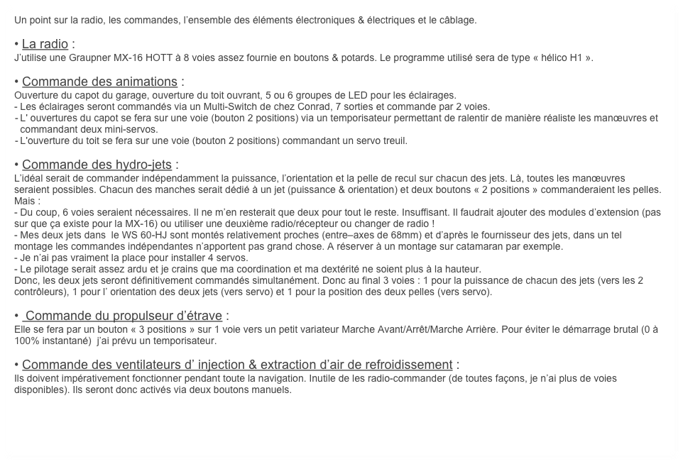 Un point sur la radio, les commandes, l’ensemble des éléments électroniques & électriques et le câblage.

• La radio :
J’utilise une Graupner MX-16 HOTT à 8 voies assez fournie en boutons & potards. Le programme utilisé sera de type « hélico H1 ».

• Commande des animations :
Ouverture du capot du garage, ouverture du toit ouvrant, 5 ou 6 groupes de LED pour les éclairages.
- Les éclairages seront commandés via un Multi-Switch de chez Conrad, 7 sorties et commande par 2 voies.
	-	L' ouvertures du capot se fera sur une voie (bouton 2 positions) via un temporisateur permettant de ralentir de manière réaliste les manœuvres et commandant deux mini-servos.
	-	L'ouverture du toit se fera sur une voie (bouton 2 positions) commandant un servo treuil.

• Commande des hydro-jets :
L’idéal serait de commander indépendamment la puissance, l’orientation et la pelle de recul sur chacun des jets. Là, toutes les manœuvres seraient possibles. Chacun des manches serait dédié à un jet (puissance & orientation) et deux boutons « 2 positions » commanderaient les pelles. Mais :
- Du coup, 6 voies seraient nécessaires. Il ne m’en resterait que deux pour tout le reste. Insuffisant. Il faudrait ajouter des modules d’extension (pas sur que ça existe pour la MX-16) ou utiliser une deuxième radio/récepteur ou changer de radio ! 
- Mes deux jets dans  le WS 60-HJ sont montés relativement proches (entre–axes de 68mm) et d’après le fournisseur des jets, dans un tel montage les commandes indépendantes n’apportent pas grand chose. A réserver à un montage sur catamaran par exemple.
- Je n’ai pas vraiment la place pour installer 4 servos.
- Le pilotage serait assez ardu et je crains que ma coordination et ma dextérité ne soient plus à la hauteur.
Donc, les deux jets seront définitivement commandés simultanément. Donc au final 3 voies : 1 pour la puissance de chacun des jets (vers les 2 contrôleurs), 1 pour l’ orientation des deux jets (vers servo) et 1 pour la position des deux pelles (vers servo).

•  Commande du propulseur d’étrave :
Elle se fera par un bouton « 3 positions » sur 1 voie vers un petit variateur Marche Avant/Arrêt/Marche Arrière. Pour éviter le démarrage brutal (0 à 100% instantané)  j’ai prévu un temporisateur.

• Commande des ventilateurs d’ injection & extraction d’air de refroidissement :
Ils doivent impérativement fonctionner pendant toute la navigation. Inutile de les radio-commander (de toutes façons, je n’ai plus de voies disponibles). Ils seront donc activés via deux boutons manuels.
    