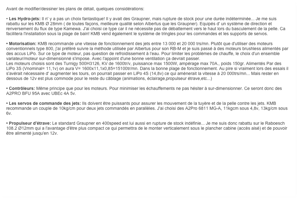 Avant de modifier/dessiner les plans de détail, quelques considérations:

• Les Hydro-jets: Il n' y a pas un choix fantastique! Il y avait des Graupner, mais rupture de stock pour une durée indéterminée... Je me suis rabattu sur les KMB Ø 28mm ( de toutes façons, meilleure qualité selon Albertus que les Graupner). Equipés d' un système de direction et renversement du flux de type Kamewa. J'ai choisi ce type car il ne nécessite pas de débattement vers le haut lors du basculement de la pelle. Ca facilitera l'installation sous la plage de bain! KMB vend également le système de tringles pour les commandes et les supports de servos.

• Motorisation: KMB recommande une vitesse de fonctionnement des jets entre 13 000 et 20 000 trs/mn. Plutôt que d'utiliser des moteurs conventionnels type 800, j'ai préféré suivre la méthode utilisée par Albertus pour son RB-M et je suis passé à des moteurs brushless alimentés par des accus LiPo. Sur ce type de moteur, pas question de refroidissement à l'eau. Pour limiter les problèmes de chauffe, le choix d'un ensemble variateur/moteur sur-dimensionné s'impose. Avec l'appoint d'une bonne ventilation ça devrait passer.
Les moteurs choisis sont des Turnigy 500H3126, KV de 1600tr/v, puissance max 1500W, ampérage max 70A., poids 150gr. Alimentés Par des LiPo 3S (Vnominal= 11,1v) on aura V= 1600x11,1x0,85=15100tr/mn. Dans la bonne plage de fonctionnement. Au pire si vraiment lors des essais il s'avérait nécessaire d' augmenter les tours, on pourrait passer en LiPo 4S (14,8v) ce qui amènerait la vitesse à 20 000trs/mn... Mais rester en dessous de 12v est plus commode pour le reste du câblage (animations, éclairage,propulseur étrave,etc...)

• Contrôleurs: Même principe que pour les moteurs. Pour minimiser les échauffements ne pas hésiter à sur-dimensionner. Ce seront donc des A2PRO BFU 95A avec UBEc 4A 5v.

• Les servos de commande des jets: Ils doivent être puissants pour assurer les mouvement de la tuyère et de la pelle contre les jets. KMB recommande un couple de 10kg/cm pour deux jets commandés en parallèles. J'ai choisi des A2Pro 6811 MG-A, 11kgcm sous 4,8v, 13kg/cm sous 6v.

• Propulseur d'étrave: Le standard Graupner en 400speed est lui aussi en rupture de stock indéfinie... Je me suis donc rabattu sur le Raboesch 108.2 Ø12mm qui a l'avantage d'être plus compact ce qui permettra de le monter verticalement sous le plancher cabine (accès aisé) et de pouvoir être alimenté jusqu'en 12v.