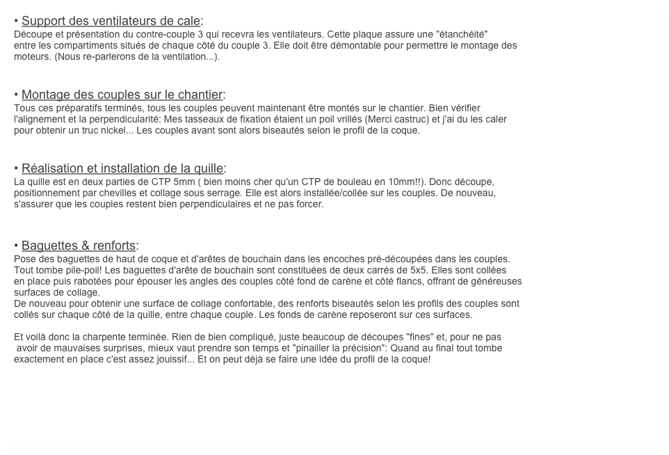 • Support des ventilateurs de cale:
Découpe et présentation du contre-couple 3 qui recevra les ventilateurs. Cette plaque assure une "étanchéité"
entre les compartiments situés de chaque côté du couple 3. Elle doit être démontable pour permettre le montage des
moteurs. (Nous re-parlerons de la ventilation...).


• Montage des couples sur le chantier:
Tous ces préparatifs terminés, tous les couples peuvent maintenant être montés sur le chantier. Bien vérifier 
l'alignement et la perpendicularité: Mes tasseaux de fixation étaient un poil vrillés (Merci castruc) et j'ai du les caler
pour obtenir un truc nickel... Les couples avant sont alors biseautés selon le profil de la coque. 


• Réalisation et installation de la quille:
La quille est en deux parties de CTP 5mm ( bien moins cher qu'un CTP de bouleau en 10mm!!). Donc découpe,
positionnement par chevilles et collage sous serrage. Elle est alors installée/collée sur les couples. De nouveau, 
s'assurer que les couples restent bien perpendiculaires et ne pas forcer.


• Baguettes & renforts:
Pose des baguettes de haut de coque et d'arêtes de bouchain dans les encoches pré-découpées dans les couples.
Tout tombe pile-poil! Les baguettes d'arête de bouchain sont constituées de deux carrés de 5x5. Elles sont collées
en place puis rabotées pour épouser les angles des couples côté fond de carène et côté flancs, offrant de généreuses
surfaces de collage.
De nouveau pour obtenir une surface de collage confortable, des renforts biseautés selon les profils des couples sont
collés sur chaque côté de la quille, entre chaque couple. Les fonds de carène reposeront sur ces surfaces. 

Et voilà donc la charpente terminée. Rien de bien compliqué, juste beaucoup de découpes "fines" et, pour ne pas
 avoir de mauvaises surprises, mieux vaut prendre son temps et "pinailler la précision": Quand au final tout tombe 
exactement en place c'est assez jouissif... Et on peut déjà se faire une idée du profil de la coque!
