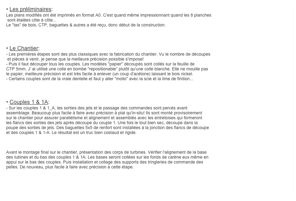 • Les préliminaires:
Les plans modifiés ont été imprimés en format A0. C'est quand même impressionnant quand les 8 planches
 sont étalées côte à côte...
Le "tas" de bois, CTP, baguettes & autres a été reçu, donc début de la construction. 



• Le Chantier:
- Les premières étapes sont des plus classiques avec la fabrication du chantier. Vu le nombre de découpes
 et pièces à venir, je pense que la meilleure précision possible s'impose!
- Puis il faut découper tous les couples. Les modèles "papier" découpés sont collés sur la feuille de 
CTP 5mm. J' ai utilisé une colle en bombe "repositionable" plutôt qu'une colle blanche. Elle ne mouille pas 
le papier, meilleure précision et est très facile à enlever (un coup d'acétone) laissant le bois nickel.
- Certains couples sont de la vraie dentelle et faut y aller "mollo" avec la scie et la lime de finition... 



• Couples 1 & 1A:
- Sur les couples 1 & 1_A, les sorties des jets et le passage des commandes sont percés avant 
assemblage. Beaucoup plus facile à faire avec précision à plat qu'in-situ! Ils sont monté provisoirement 
sur le chantier pour assurer parallélisme et alignement et assemblés avec les entretoises qui formeront
les flancs des sorties des jets après découpe du couple 1. Une fois le tout bien sec, découpe dans la 
poupe des sorties de jets. Des baguettes 5x5 de renfort sont installées à la jonction des flancs de découpe
et des couples 1 & 1-A. Le résultat est un truc bien costaud et rigide.



Avant le montage final sur le chantier, présentation des corps de turbines. Vérifier l'alignement de la base
des tubines et du bas des couples 1 & 1A: Les bases seront collées sur les fonds de carène eux même en
appui sur le bas des couples. Puis installation et collage des supports des tringleries de commande des
pelles. De nouveau, plus facile à faire avec précision à cette étape.