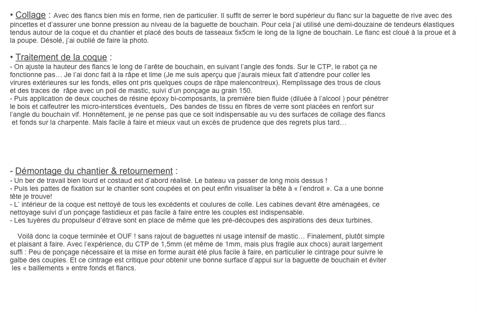 • Collage : Avec des flancs bien mis en forme, rien de particulier. Il suffit de serrer le bord supérieur du flanc sur la baguette de rive avec des pincettes et d’assurer une bonne pression au niveau de la baguette de bouchain. Pour cela j’ai utilisé une demi-douzaine de tendeurs élastiques tendus autour de la coque et du chantier et placé des bouts de tasseaux 5x5cm le long de la ligne de bouchain. Le flanc est cloué à la proue et à la poupe. Désolé, j’ai oublié de faire la photo.

• Traitement de la coque : 
- On ajuste la hauteur des flancs le long de l’arête de bouchain, en suivant l’angle des fonds. Sur le CTP, le rabot ça ne 
fonctionne pas… Je l’ai donc fait à la râpe et lime (Je me suis aperçu que j’aurais mieux fait d’attendre pour coller les 
virures extérieures sur les fonds, elles ont pris quelques coups de râpe malencontreux). Remplissage des trous de clous
et des traces de  râpe avec un poil de mastic, suivi d’un ponçage au grain 150. 
- Puis application de deux couches de résine époxy bi-composants, la première bien fluide (diluée à l’alcool ) pour pénétrer
le bois et calfeutrer les micro-interstices éventuels,. Des bandes de tissu en fibres de verre sont placées en renfort sur 
l’angle du bouchain vif. Honnêtement, je ne pense pas que ce soit indispensable au vu des surfaces de collage des flancs
 et fonds sur la charpente. Mais facile à faire et mieux vaut un excès de prudence que des regrets plus tard…




    
- Démontage du chantier & retournement : 
- Un ber de travail bien lourd et costaud est d’abord réalisé. Le bateau va passer de long mois dessus !
- Puis les pattes de fixation sur le chantier sont coupées et on peut enfin visualiser la bête à « l’endroit ». Ca a une bonne 
tête je trouve!
- L’ intérieur de la coque est nettoyé de tous les excédents et coulures de colle. Les cabines devant être aménagées, ce 
nettoyage suivi d’un ponçage fastidieux et pas facile à faire entre les couples est indispensable.
- Les tuyères du propulseur d’étrave sont en place de même que les pré-découpes des aspirations des deux turbines.

    Voilà donc la coque terminée et OUF ! sans rajout de baguettes ni usage intensif de mastic… Finalement, plutôt simple 
et plaisant à faire. Avec l’expérience, du CTP de 1,5mm (et même de 1mm, mais plus fragile aux chocs) aurait largement
suffi : Peu de ponçage nécessaire et la mise en forme aurait été plus facile à faire, en particulier le cintrage pour suivre le
galbe des couples. Et ce cintrage est critique pour obtenir une bonne surface d’appui sur la baguette de bouchain et éviter
 les « baillements » entre fonds et flancs.