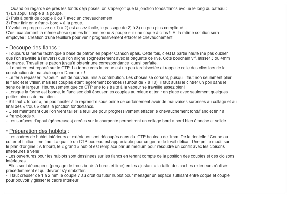     Quand on regarde de près les fonds déjà posés, on s’aperçoit que la jonction fonds/flancs évolue le long du bateau :
1) En appui simple à la poupe, 
2) Puis à partir du couple 6 ou 7 avec un chevauchement,
3) Pour finir en « franc- bord » à la proue. 
L’évolution progressive de 1) à 2) est assez facile, le passage de 2) à 3) un peu plus compliqué… 
C’est exactement la même chose que les finitions proue & poupe sur une coque à clins !! Et la même solution sera 
employée : Création d’une feuillure pour venir progressivement effacer le chevauchement. 

• Découpe des flancs :
- Toujours la même technique à base de patron en papier Canson épais. Cette fois, c’est la partie haute (ne pas oublier 
que l’on travaille à l’envers) que l’on aligne soigneusement avec la baguette de rive. Côté bouchain vif, laisser 3 ou 4mm
de marge. Travailler le patron jusqu’à obtenir une correspondance  quasi parfaite.
 - Le patron est reporté sur le CTP. La forme vers la proue est un peu tarabiscotée et rappelle celle des clins lors de la 
construction de ma chaloupe « Danmar » !  
- Le fer à repasser  "vapeur"  est de nouveau mis à contribution. Les choses se corsent, puisqu’il faut non seulement plier
le flanc et le vriller, mais les couples étant légèrement bombés (surtout de 7 à 10), il faut aussi le cintrer un poil dans le 
sens de la largeur. Heureusement que ce CTP une fois traité à la vapeur se travaille assez bien! 
- Lorsque la forme est bonne, le flanc sec doit épouser les couples au mieux et tenir en place avec seulement quelques
petites pinces de maintien.
- S’il faut « forcer », ne pas hésiter à le reprendre sous peine de certainement avoir de mauvaises surprises au collage et au 
final des « trous » dans la jonction fonds/flancs.
- C’est maintenant que l’on vient tailler la feuillure pour progressivement effacer le chevauchement fond/flanc et finir à
« franc-bords ». 
- Les surfaces d’appui (généreuses) créées sur la charpente permettront un collage bord à bord bien étanche et solide.

• Préparation des hublots :
- Les cadres de hublot intérieurs et extérieurs sont découpés dans du  CTP bouleau de 1mm. De la dentelle ! Coupe au
cutter et finition lime fine. La qualité du CTP bouleau est appréciable pour ce genre de trvail délicat. Une petite modif sur 
le plan d’origine : A tribord, le « grand » hublot est remplacé par un médium pour résoudre un conflit avec les cloisons 
intérieures à venir.
- Les ouvertures pour les hublots sont dessinées sur les flancs en tenant compte de la position des couples et des cloisons
intérieures. 
- Elles sont découpées (perçage de trous bords à bords et lime) en les ajustant à la taille des caches extérieurs réalisés
précédemment et qui devront s'y emboîter.
- Il faut creuser de 1 à 2 mm le couple 7 au droit du futur hublot pour ménager un espace suffisant entre coque et couple 
pour pouvoir y glisser le cadre intérieur.
