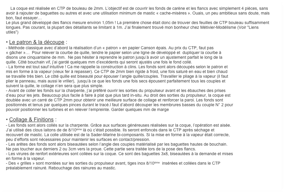     La coque est réalisée en CTP de bouleau de 2mm. L’objectif est de couvrir les fonds de carène et les flancs avec simplement 4 pièces, sans avoir à rajouter de baguettes ou autres et avec une utilisation minimum de mastic « cache-misères ». Ouais, un peu ambitieux sans doute, mais bon, faut essayer…
Le plus grand développé des flancs mesure environ 1,05m ! La première chose était donc de trouver des feuilles de CTP bouleau suffisamment longues. Pas courant, la plupart des détaillants se limitant à 1m. J’ai finalement trouvé mon bonheur chez Métivier-Modélisme (Voir "Liens utiles") 

• Le patron & la découpe : 
- Méthode classique avec d’abord la réalisation d’un « patron » en papier Canson épais. Au prix du CTP, faut pas
« gâcher »…  Pour relever la courbe de quille, tendre le papier selon une ligne de développé et  dupliquer la courbe à
disons une cinquantaine de mm.  Ne pas hésiter à reprendre le patron jusqu’à avoir un ajustement parfait le long de la
quille. Côté bouchain vif, j’ai gardé quelques mm d’excédents qui seront ajustés une fois le fond collé.
- La forme est tout sauf intuitive ! Ca me rappelle la construction à clins. Les fonds sont alors découpés selon le patron et
mis en forme à la vapeur (vieux fer à repasser). Ce CTP de 2mm bien rigide à froid, une fois saturé en eau et bien chaud
se travaille très bien. Le côté quille est biseauté pour épouser l’angle quille/couples. Travailler le pliage à la vapeur (il faut
plier le panneau, mais aussi le vriller),  jusqu’à ce que les fonds une fois secs épousent parfaitement tous les couples et
suivent la quille, le collage n’en sera que plus simple. 
- Avant de coller les fonds sur la charpente, j’ai préféré ouvrir les sorties du propulseur avant et les ébauches des prises
d’eau pour les jets. Beaucoup plus facile à faire à plat que plus tard in-situ. Au droit des sorties du propulseur, la coque est
doublée avec un carré de CTP 2mm pour obtenir une meilleure surface de collage et renforcer la paroi. Les fonds sont
positionnés et tenus par quelques pinces durant le tracé.l faut d’abord découper les membrures basses du couple N° 2 pour
pouvoir positionner les turbines et en relever l’empreinte. Garder quelques mm de marge

• Collage & Finitions : 
- Les fonds sont alors collés sur la charpente. Grâce aux surfaces généreuses réalisées sur la coque, l’opération est aisée.
J’ai utilisé des clous laitons de de 8/10ème là où c’était possible. Ils seront enfoncés dans le CTP après séchage et 
recouvert de mastic. La colle utilisée est de la Sader-Marine bi-composants. Si la mise en forme à la vapeur était correcte,
peu d’efforts sont nécessaires pour maintenir les surfaces en contact/pression.
- Les arêtes des fonds sont alors biseautées selon l’angle des couples matérialisé par les baguettes hautes de bouchain.
Ne pas toucher aux derniers 2 ou 3cm vers la proue. Cette partie sera traitée lors de la pose des flancs.
- Les virures de renfort extérieures sont collées sur la coque. Ce sont des baguettes 3x8, biseautées à la demande et mises
en forme à la vapeur.
- Des « grilles » sont montées sur les sorties du propulseur avant, tiges inox 8/10ème  insérées et collées dans le CTP 
préalablement rainuré. Rebouchage des rainures au mastic.
