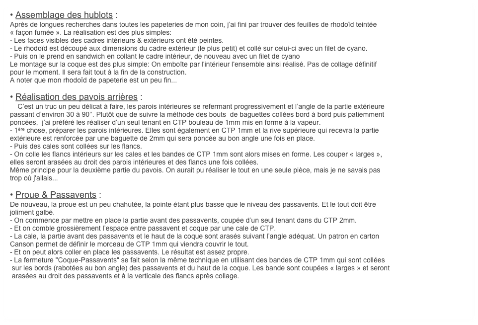 • Assemblage des hublots : 
Après de longues recherches dans toutes les papeteries de mon coin, j’ai fini par trouver des feuilles de rhodoïd teintée
« façon fumée ». La réalisation est des plus simples: 
- Les faces visibles des cadres intérieurs & extérieurs ont été peintes. 
- Le rhodoïd est découpé aux dimensions du cadre extérieur (le plus petit) et collé sur celui-ci avec un filet de cyano.
- Puis on le prend en sandwich en collant le cadre intérieur, de nouveau avec un filet de cyano
Le montage sur la coque est des plus simple: On emboîte par l'intérieur l'ensemble ainsi réalisé. Pas de collage définitif
pour le moment. Il sera fait tout à la fin de la construction.
A noter que mon rhodoïd de papeterie est un peu fin... 

• Réalisation des pavois arrières :
    C’est un truc un peu délicat à faire, les parois intérieures se refermant progressivement et l’angle de la partie extérieure
passant d’environ 30 à 90°. Plutôt que de suivre la méthode des bouts  de baguettes collées bord à bord puis patiemment
poncées,  j’ai préféré les réaliser d’un seul tenant en CTP bouleau de 1mm mis en forme à la vapeur.
- 1ère chose, préparer les parois intérieures. Elles sont également en CTP 1mm et la rive supérieure qui recevra la partie
extérieure est renforcée par une baguette de 2mm qui sera poncée au bon angle une fois en place.
- Puis des cales sont collées sur les flancs.
- On colle les flancs intérieurs sur les cales et les bandes de CTP 1mm sont alors mises en forme. Les couper « larges »,
elles seront arasées au droit des parois intérieures et des flancs une fois collées.
Même principe pour la deuxième partie du pavois. On aurait pu réaliser le tout en une seule pièce, mais je ne savais pas
trop où j'allais...

• Proue & Passavents :
De nouveau, la proue est un peu chahutée, la pointe étant plus basse que le niveau des passavents. Et le tout doit être
joliment galbé.
- On commence par mettre en place la partie avant des passavents, coupée d’un seul tenant dans du CTP 2mm. 
- Et on comble grossièrement l’espace entre passavent et coque par une cale de CTP.
- La cale, la partie avant des passavents et le haut de la coque sont arasés suivant l’angle adéquat. Un patron en carton
Canson permet de définir le morceau de CTP 1mm qui viendra couvrir le tout. 
- Et on peut alors coller en place les passavents. Le résultat est assez propre.
- La fermeture "Coque-Passavents" se fait selon la même technique en utilisant des bandes de CTP 1mm qui sont collées
 sur les bords (rabotées au bon angle) des passavents et du haut de la coque. Les bande sont coupées « larges » et seront
 arasées au droit des passavents et à la verticale des flancs après collage.

