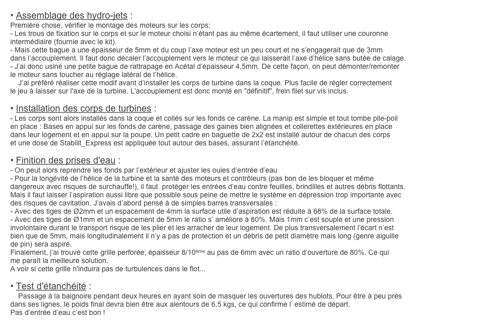 • Assemblage des hydro-jets :
Première chose, vérifier le montage des moteurs sur les corps:
- Les trous de fixation sur le corps et sur le moteur choisi n’étant pas au même écartement, il faut utiliser une couronne
intermédiaire (fournie avec le kit). 
- Mais cette bague a une épaisseur de 5mm et du coup l’axe moteur est un peu court et ne s’engagerait que de 3mm
dans l’accouplement. Il faut donc décaler l’accouplement vers le moteur ce qui laisserait l’axe d’hélice sans butée de calage.
- J’ai donc usiné une petite bague de rattrapage en Acétal d’épaisseur 4,5mm. De cette façon, on peut démonter/remonter
le moteur sans toucher au réglage latéral de l’hélice. 
    J’ai préféré réaliser cette modif avant d’installer les corps de turbine dans la coque. Plus facile de régler correctement
le jeu à laisser sur l'axe de la turbine. L'accouplement est donc monté en "définitif", frein filet sur vis inclus.

• Installation des corps de turbines : 
- Les corps sont alors installés dans la coque et collés sur les fonds ce carène. La manip est simple et tout tombe pile-poil
en place : Bases en appui sur les fonds de carène, passage des gaines bien alignées et collerettes extérieures en place
dans leur logement et en appui sur la poupe. Un petit cadre en baguette de 2x2 est installé autour de chacun des corps
et une dose de Stabilit_Express est appliquée tout autour des bases, assurant l’étanchéité.

• Finition des prises d'eau :
- On peut alors reprendre les fonds par l’extérieur et ajuster les ouies d’entrée d’eau
- Pour la longévité de l’hélice de la turbine et la santé des moteurs et contrôleurs (pas bon de les bloquer et même
dangereux avec risques de surchauffe!), il faut  protéger les entrées d’eau contre feuilles, brindilles et autres débris flottants.
Mais il faut laisser l’aspiration aussi libre que possible sous peine de mettre le système en dépression trop importante avec
des risques de cavitation. J’avais d’abord pensé à de simples barres transversales :
- Avec des tiges de Ø2mm et un espacement de 4mm la surface utile d’aspiration est réduite à 68% de la surface totale.
- Avec des tiges de Ø1mm et un espacement de 5mm le ratio s’ améliore à 80%. Mais 1mm c’est souple et une pression
involontaire durant le transport risque de les plier et les arracher de leur logement. De plus transversalement l’écart n’est
bien que de 5mm, mais longitudinalement il n’y a pas de protection et un débris de petit diamètre mais long (genre aiguille
de pin) sera aspiré.
Finalement, j’ai trouvé cette grille perforée, épaisseur 8/10ème au pas de 6mm avec un ratio d’ouverture de 80%. Ce qui
me paraît la meilleure solution.
A voir si cette grille n'induira pas de turbulences dans le flot...

• Test d'étanchéité :
    Passage à la baignoire pendant deux heures en ayant soin de masquer les ouvertures des hublots. Pour être à peu près
dans ses lignes, le poids final devra bien être aux alentours de 6,5 kgs, ce qui confirme l’ estimé de départ. 
Pas d’entrée d’eau c’est bon !