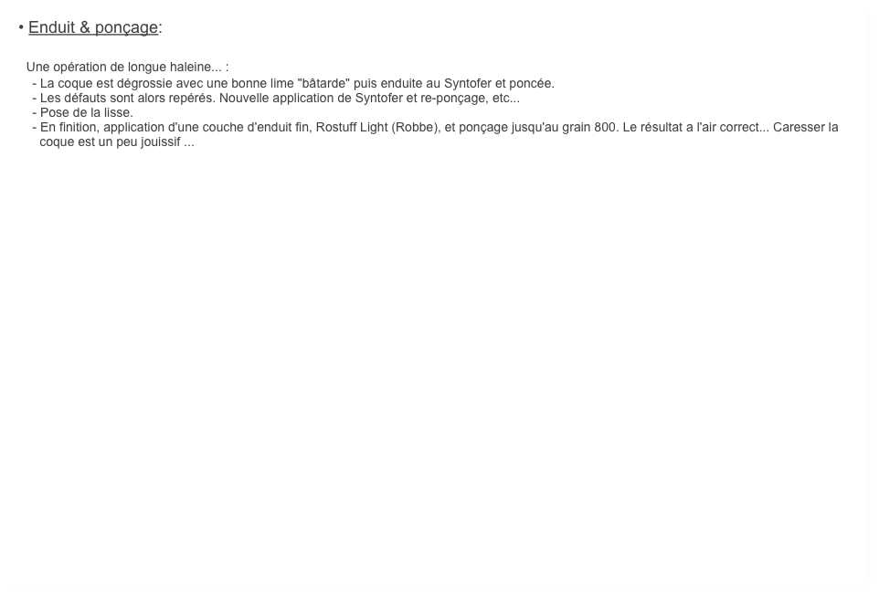 • Enduit & ponçage:

  Une opération de longue haleine... :
    - La coque est dégrossie avec une bonne lime "bâtarde" puis enduite au Syntofer et poncée.
    - Les défauts sont alors repérés. Nouvelle application de Syntofer et re-ponçage, etc...
    - Pose de la lisse.
    - En finition, application d'une couche d'enduit fin, Rostuff Light (Robbe), et ponçage jusqu'au grain 800. Le résultat a l'air correct... Caresser la 
      coque est un peu jouissif ...